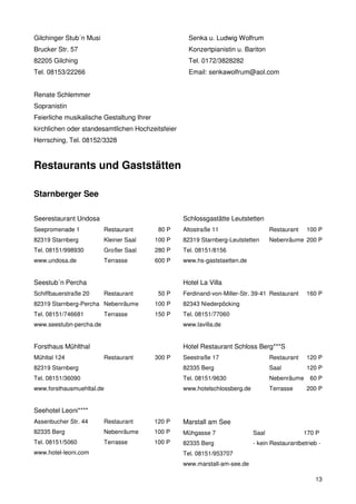 Gilchinger Stub´n Musi                               Senka u. Ludwig Wolfrum
Brucker Str. 57                                      Konzertpianistin u. Bariton
82205 Gilching                                       Tel. 0172/3828282
Tel. 08153/22266                                     Email: senkawolfrum@aol.com


Renate Schlemmer
Sopranistin
Feierliche musikalische Gestaltung Ihrer
kirchlichen oder standesamtlichen Hochzeitsfeier
Herrsching, Tel. 08152/3328



Restaurants und Gaststätten

Starnberger See

Seerestaurant Undosa                               Schlossgastätte Leutstetten
Seepromenade 1           Restaurant         80 P   Altostraße 11                    Restaurant   100 P
82319 Starnberg          Kleiner Saal      100 P   82319 Starnberg-Leutstetten      Nebenräume 200 P
Tel. 08151/998930        Großer Saal       280 P   Tel. 08151/8156
www.undosa.de            Terrasse          600 P   www.hs-gaststaetten.de


Seestub´n Percha                                   Hotel La Villa
Schiffbauerstraße 20     Restaurant         50 P   Ferdinand-von-Miller-Str. 39-41 Restaurant    160 P
82319 Starnberg-Percha Nebenräume          100 P   82343 Niederpöcking
Tel. 08151/746681        Terrasse          150 P   Tel. 08151/77060
www.seestubn-percha.de                             www.lavilla.de


Forsthaus Mühlthal                                 Hotel Restaurant Schloss Berg***S
Mühltal 124              Restaurant        300 P   Seestraße 17                     Restaurant   120 P
82319 Starnberg                                    82335 Berg                       Saal         120 P
Tel. 08151/36090                                   Tel. 08151/9630                  Nebenräume     60 P
www.forsthausmuehltal.de                           www.hotelschlossberg.de          Terrasse     200 P


Seehotel Leoni****
Assenbucher Str. 44      Restaurant        120 P   Marstall am See
82335 Berg               Nebenräume        100 P   Mühgasse 7                Saal                170 P
Tel. 08151/5060          Terrasse          100 P   82335 Berg                - kein Restaurantbetrieb -
www.hotel-leoni.com                                Tel. 08151/953707
                                                   www.marstall-am-see.de

                                                                                                     13
 