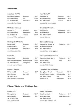 Ammersee

Andechser Hof***S                                  Hotel Seehof***
Zum Landungssteg 1       Restaurant        120 P   Seestraße 58                Restaurant     150 P
82211 Herrsching         Saal              200 P   82211 Herrsching            Nebenräume      80 P
Tel. 08152/96810         Nebenräume         50 P   Tel. 08152/9350             Terrasse       300 P
www.andechser-hof.de                               www.seehof-ammersee.de


Mühlfelder Brauhaus                                Bräustüberl Andechs
Mühlfeld 15              Restaurant        250 P   Bergstraße 2                Gewölbesaal    120 P
82211 Herrsching         Nebenräume         80 P   82346 Andechs               Wappensaal     220 P
Tel. 08152/5578          Terrasse          300 P   Tel. 08152/376261
www.muehlfelder-brauhaus.de                        www.andechs.de


Klostergasthof Andechs                             Seehaus Schreyegg
Bergstraße 9             Restaurant        100 P   Landsberger Strasse 78        Restaurant   120 P
82346 Andechs            Saal              350 P   82266 Inning-Stegen
Tel. 08152/93090         Nebenräume         80 P   Tel. 08143/992537
www.klostergasthof.de                              www.seehaus-schreyegg.com


Kramerhof                                          Hotel Gasthof Seefelder Hof
Ringstraße 4             Gaststube          50 P   Alexander-Köster-Weg 6        Restaurant    40 P
86911 Dießen-Riederau    Maximilianstube   150 P   86911 Dießen                  Saal          80 P
Tel. 08807/924060        Ludwigstube        40 P   Tel. 08807/1022
www.der-kramerhof.com                              www.seefelder-hof.de


Gasthof Unterbräu                                  "Der Obere Wirt" zum Queri
Mühlstraße 36            Restaurant         50 P   Georg-Queri-Ring 9         Restaurant      120 P
86911 Dießen             Saal 100 P                82346 Andechs-Frieding     Kellergewölbe    30 P
Tel. 08807/8437                                    Tel. 08152 9183-0          Saal             80 P
www.unterbraeu-diessen.de                          www.queri.de               Nebenräume       90 P




Pilsen-, Wörth- und Weßlinger See

Gasthaus Ruf                                       Raabe´s Wirtshaus
Marienplatz 2a           Restaurant        150 P   Wesslingerstraße 1            Restaurant    80 P
82229 Seefeld            Nebenräume         80 P   82237 Wörthsee                Nebenräume 100 P
Tel. 08152/76363                                   Tel. 08153/990550
www.gasthausruf.de                                 www.raabes-wirtshaus.com

                                                                                                15
 