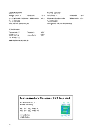 Gasthof Alter Wirt                                 Gasthof Schuster
Inninger Straße 6         Restaurant        40 P   Am Drössel 5                 Restaurant   175 P
82237 Wörthsee-Etterschlag Nebenräume      160 P   82234 Weßling-Hochstadt      Nebenräume 100 P
Tel. 08153/8282                                    Tel. 08153/3641
www.alter-wirt-etterschlag.de                      www.gasthof-schuster-hochstadt.de


Schützenhaus
Talhofstraße 22           Restaurant        60 P
82205 Gilching            Nebenräume       160 P
Tel. 08105/2700
www.hotelschuetzenhaus.de




                  Tourismusverband Starnberger Fünf-Seen-Land

                  Wittelsbacherstr. 2c
                  82319 Starnberg

                  Tel. 0 81 51 / 90 60 0
                  Fax 0 81 51 / 90 60 90

                  www.sta5.de
                  info@sta5.de



16
 