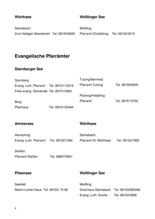 Wörthsee                                   Weßlinger See


Steinebach:                                Weßling:
Zum Heiligen Abendmahl Tel. 08153/8020     Pfarramt Christkönig    Tel. 08153/3415




Evangelische Pfarrämter

Starnberger See


Starnberg:                                 Tutzing/Bernried:

Evang. Luth. Pfarramt   Tel. 08151/12319   Pfarramt Tutzing          Tel. 08158/8005

Freie evang. Gemeinde Tel. 08151/3484
                                           Pöcking/Feldafing:

Berg:                                      Pfarramt                  Tel. 08157/3702

Pfarrhaus               Tel. 08151/50494




Ammersee                                   Wörthsee


Herrsching:                                Steinebach:
Evang.-Luth. Pfarramt   Tel. 08152/1384    Pfarramt St. Wörthsee      Tel. 08153/7955


Dießen:
Pfarramt Dießen         Tel. 08807/5561




Pilsensee                                  Weßlinger See


Seefeld:                                   Weßling:
Martin-Luther-Haus Tel. 08152/ 73 06       Gmd.haus Steinebach      Tel. 08153/990489
                                           Evang.-Luth.-Kirche      Tel. 08153/4858



4
 