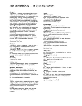 HEIR CONDITIONING ~~ M. SHANMUGHALINGAM
Heir Conditioning by M. SHANmughalingam
Synopsis
The poem is a dialogue through which the grandson
and his grandparents talk about the differences in
their generations and ways of life. The poet offers two
different views from two different generations
through the dialogue. The grandson asked about
living without modern inventions like air conditioners
and fax machines. One would have found it difficult to
keep cool with a paper fan or not have longdistance
communication. He feels that life must have been
difficult. The grandfather replies that they
were ignorant of such inventions and life was simpler.
They did not have the modern inventions with the
accompanying problems of physical and emotional
problems and destruction of nature. They were
Godfearing
and loved nature while the present generation is
feared by nature and money is their God. People
living in the grandchild’s time are more materialistic
and they have to pay the price for progress.
Elements of the Poem
Structure
The poem is written in free verse. It does not have a
fixed rhyme scheme and there are two stanzas.
Style and language
The poem is written in the form of a dialogue between
the grandparents and their grandchild. They talk
about
the differences in their ways of life in simple language.
It is easy for the reader to understand.
Setting
Present day
The personas’ house
Point of view
The point of view is the first person and there are two
personas – the grandfather and the grandchild.
Mood and atmosphere
The personas sound serious as they refer to the
differences in their ways of life. Both personas feel
that their
individual way of life is better than the other. The
grandfather appears to be taken aback by the attitude
of
the young people towards materialism.
Tone
The tone is matter-of-fact as the personas ask directly
and give truthful expressions of the other’s way of life.
The grandchild is concerned that life must be difficult
without modern inventions. The grandfather is
unhappy
with the present generation as they have become
more materialistic in life and their values have
changed.
Theme
• Price of progress
• Development and quality of life
• The younger generation and challenges in life
• Needs of the younger generation
• Challenges in the present world
• Greed and materialistic ways
Moral values
• We must be grateful with what we have.
• Do not take things for granted but be prepared to
face changes.
• Progress brings about advantages and
disadvantages.
• Present-day values are different from yesteryears
and the young must be prepared to accept the
challenges.
• Greed can lead to destruction.
• The younger generation and the older generation
have different values.
• We should preserve the environment.
• The younger generation should not be too
materialistic.
• We must pay a high price for development.
Poetic devices
• Alliteration
e.g. ‘Grandma weren’t you flustered as you fluttered
with paper fans?’
• Imagery of the senses
Sight:
e.g. ‘traffic jams’, ‘destruction of forest, streams, and
hills’, ‘ grandmother fluttering her fan’
Sound:
e.g. ‘long distance call’
Smell:
e.g. ‘pollution’
• Pun
e.g. The title ‘Heir Conditioning’ is a pun on the word
‘air conditioning’.
• Diction
e.g. ‘ignorance’, ‘breathe’, ‘communicate’
• Symbol
e.g. Use of the word ‘heir’ – the younger generation
are heirs of the older generation but they have not
adopted the latter’s ways
• Metaphor
e.g. ‘Money is your new God’
 