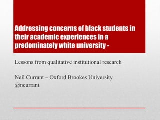 Addressing concerns of black students in 
their academic experiences in a 
predominately white university - 
Lessons from qualitative institutional research 
Neil Currant – Oxford Brookes University 
@ncurrant 
 