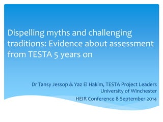 Dispelling myths and challenging 
traditions: Evidence about assessment 
from TESTA 5 years on 
Dr Tansy Jessop & Yaz El Hakim, TESTA Project Leaders 
University of Winchester 
HEIR Conference 8 September 2014 
 