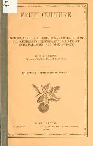 .C2
Copy    1
                                                                                    V4




                  FRUIT CULTURE.


      SOUR ORANGE STOCK; FERTILIZmG AND METHODS OF
        COMPOUNDING FERTILIZERS; INJURIOUS INSECT
           PESTS; PARASITES; AND OBSERVATIONS.



                                 By   B.   M. LELONCt,
                       Secretary of the State Board of Horticulture.




                    EX OFFICIO HORTICULTURAL OFFICER.




                                 SACRAMENTO:
            STATE OFFICE,   :::::::        J.   D.   young, supt. state printing.
                                           1890.
                                                                                     I
      •-^*^i^                                                                       7i<
 