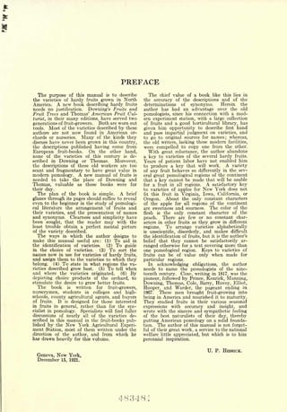 PREFACE
   The purpose of this manual is to describe               The chief value of a book like this lies in
the varieties of hardy fruits grown in North             the accuracy of the descriptions and of the
America. A new book describing hardy fruits              determinations of synonyms.       Herein the
needs no justification. Downing's Fruits and             author has had an advantage over the old
Fruit Trees and Thomas' American Fruit Cul-              pomologists, since his connection with a mod-
turist, in their many editions, have served two          ern experiment station, with a large collection
generations of fruit-growers.   Both are worn out        of fruits and a good horticultural library, has
tools.   Most of the varieties described by these        given him opportunity to describe first hand
authors are not now found in American or-                and pass impartial judgment on varieties, and
chards or nurseries. Many of the kinds they              to go to original sources for names; whereas,
discuss have never been grown in this country,           the old writers, lacking these modern facilities,
the descriptions published having come from              were compelled to copy one from the other.
European fruit-books. On the other hand,                    With great reluctance, the author abandons
none of the varieties of this century is de-             a key to varieties of the several hardy fruits.
scribed in Downing or Thomas.       Moreover,            Years of patient labor have not enabled him
the descriptions of these old workers are too            to produce a key that will work. A variety
scant and fragmentary to have great value in             of any fruit behaves so differently in the sev-
modern pomology.      A new    manual   of fruits   is   eral great pomological regions of the continent
needed to take the place of Downing and                  that a key cannot be made that will be usable
Thomas, valuable as these books were for                 for a fruit in all regions.  A satisfactory key
their day.                                               to varieties of apples for New York does not
  The plan of the book is simple. A brief                fit this fruit in Virginia, Iowa, California, or

glance through its pages should suffice to reveal        Oregon. About the only constant characters
even to the beginner in the study of pomologi-           of the apple for all regions of the continent
cal literature the arrangement 'of fruits and            are sweetness and sourness. The color of the
their varieties, and the presentation of names           flesh is the only constant character of the
and synonyms. Clearness and simplicity have              peach.   There are few or no constant char-
been sought, that the reader may with the                acters in other fruits as they grow in different
least trouble obtain a perfect mental picture            regions.   To arrange varieties alphabetically
of the variety described.                                is   unscientific, disorderly,   and makes        difficult
  The ways in which the author designs to                the identification   of fruits, but   it is   the author's
make this manual useful are: (1) To aid in               belief that they     cannot be satisfactorily ar-
the identification of varieties.   (2) To guide          ranged otherwise    for a text covering more than
in the choice of varieties.     (3) To sort the          one pomological     region.  Keys to varieties of
names now in use for varieties of hardy fruits,          fruits   can be   of value only when made for
and assign them to the varieties to which they           particular    regions.
belong. (4) To state in what regions the va-               In acknowledging obligations, the author
rieties described grow best.   (5) To tell when          needs to name the pomologists of the nine-
and where the varieties originated.       (6) By         teenth century. Coxe, writing in 1817, was the
depicting choice products of the orchard, to             pioneer, followed by Prince, Kenrick, Manning,
stimulate the desire to grow better fruits.              Downing, Thomas, Cole, Barry, Hovey, Elliot,
   The book is written for fruit-growers,                Hooper, and Warder, the pageant ending in
nurserymen, students in colleges and high-               1867.  These men brought fruit-growing into
schools, county agricultural agents, and buyers          being in America and nourished it to maturity.
of fruits.  It is designed for those interested          They   studied fruits in their various seasonal
in fruits in general, rather than for the spe-           expressions   with accuracy and insight, and
cialist inpomology. Specialists will find fuller         wrote with the sincere and sympathetic feeling
discussions of nearly all of the varieties de-           of the best naturalists of their day, thereby
scribed in this manual in the fruit-books pub-           putting American pomology on a solid founda-
lished by the New York Agricultural Experi-
                           .                             tion. The author of this manual is not forget-
ment Station, most of them written under the             ful of their great work, a service to the national
direction of the author, and from which he               welfare little appreciated, but which is to him
has drawn heavily for this volume.                       perennial inspiration.

                                                                                           U. P. HEDRICK.
  Geneva,    New   York,
  December    15, 1921.




                                          483481
 