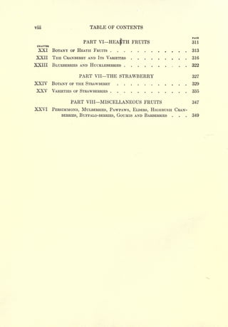 viii                         TABLE OF CONTENTS
                                                                       PAGE
                          PART    VI   HEA1TH FRUITS                   311
 CHAPTER
  XXI BOTANY       OF   HEATH FRUITS                                   313
XXII THE CRANBERRY AND            ITS VARIETIES                        316
XXIII BLUEBERRIES AND HUCKLEBERRIES                                    322

                        PART   VII     THE STRAWBERRY                  327
XXIV BOTANY       OF THE STRAWBERRY                                ,   329
 XXV       VARIETIES OF STRAWBERRIES                                   335

                   PART    VIII    MISCELLANEOUS FRUITS                347
XXVI       PERSIMMONS, MULBERRIES, PAWPAWS, ELDERS, HIGHBUSH CRAN-
               BERRIES, BUFFALO-BERRIES, GOUMIS AND BARBERRIES
                                                           .   .   .   349
 