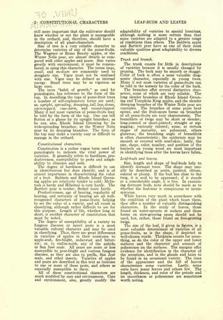 2-    vCONSTlT.tfnO'NAL      CHARACTERS                             LEAF-BUDS AND LEAVES

still   more important that thecultivator should      adaptability of varieties to special locations,
know whether   or not the plant is manageable         although nothing is more certain than that
in the orchard, and, therefore, should have a         some varieties are adapted to a greater range
description of all plant-characters.                  of conditions than others. The Baldwin apple
  Size of tree is a very reliable character to        and Bartlett pear have as one of their most
determine varieties of any of the pome-fruits.        valuable qualities great adaptability to diverse
The Wagener or Rome Beauty apples, or the             conditions.
Winter Nelis pear, are almost dwarfs as com-
                                                      Trunk and branch.
pared with other apples and pears. Size varies
greatly with environment, it must be remem-             The trunk counts         for little in descriptions
bered, in using this character. The terms large,      of varieties because       it   usually changed by
                                                                                      is

small, and medium are commonly used to                pruning.       The bark may be smooth    or shaggy.
designate size.   Vigor must not be confused          Color of bark      is   often a most valuable diag-
with size. Vigor may be denned as internal            nostic    character,    especially       in   young   trees.
energy.   Small trees may be as vigorous as           Many      not most varieties of pome-fruits can
                                                               if

large ones.                                           be told in the nursery by the color of the bark.
  The term "habit of growth," as used by                 The branches offer several distinctive char-
pomologists, has reference to the form of the         acters, some of which are very reliable.     The
top. In describing the tops of pome-fruit trees       long slender branches of Rhode Island Green-
a number of self-explanatory terms are used;          ing and Tompkins King apples, and the slender
as, upright, spreading, drooping, tall, low, dense,   drooping branches of the Winter Nelis pear are
open-topped, vase-form, and round-topped.             examples. The branches of some pears bear
Many   if not most varieties of pome-fruits may       spines, and the fruit-spurs borne on branches
be told by the form of the top. One can tell          of all pome-fruits are very characteristic. The
Sutton at a glance by its upright branches; as        branchlets or twigs may be short or slender;
he can, also, Rhode Island Greening by its            long-jointed or short-jointed; straight or zig-
wide-spreading branches; or the Winter Nelis          zagging; variously colored; some, at certain
pear by its drooping branches. The form of            stages of maturity, are pubescent,         others
the top may make a variety easy or difficult to       glabrous; the branching angle of branchlets
manage in the orchard.                                is often characteristic; the epidermis may be
                                                      smooth or covered with scarf-skin; lastly, the
     Constitutional characters.                       size, shape, color, number, and position of the
     Constitution  a rather vague term used by
                     is                               lenticels on young wood are most important
pomologists     toindicate the vital power of         in identifying trees after the leaves have fallen.
varieties. It generally refers to hardiness, pro-
ductiveness, susceptibility to pests and adapt-       Leaf-buds and leaves.
ability to climates and soils.                          Size, length and shape of leaf-buds help to
  The degree of hardiness is difficult to use         identify dormant trees. The shape may usu-
in identification but does identify, and is of        ally be described as acute, pointed, obtuse,
utmost importance in characterizing the value         conical or plump. If the bud lies close to the
of a fruit. Baldwin and Rhode Island Green-           twig, it is said to be appressed; if it stands
ing apples are relatively tender to cold Mcln-
                                          ;
                                                      at a considerable angle, it is free. In examin-
tosh is hardy and Hibernal is very hardy. The         ing dormant buds, note should be made as to
Bartlett pear is tender; Seckel more hardy.           whether the leaf-scar is conspicuous or incon-
  Productiveness, age of bearing, regularity of       spicuous.
bearing, and certainty of bearing are all well-         While leaves vary much in accordance with
recognized characters of pome-fruits, helping         the condition of the plant which bears them,
to set the value of a variety, and all count in       they offer a number of valuable distinguishing
classifying, although rather difficult to use for     characters.   In the study of leaves, those
this purpose. Length of life, whether long or         found on water-sprouts or suckers and those
short, is another character of constitution that      borne on slow-growing spurs should not be
must be noted.                                        used, but, rather, those found on free-growing
  The degree of susceptibility of a variety to        twigs.
fungous diseases or insect pests is a most              The    size of the leaf, if        given in figures,   is   a
valuable cultural character and may be used           most valuable determinant of    varieties of all
in classifying. Thus, there are great differences     pome-fruits, as is the shape, if depicted in
in varieties of apples in their resistance to         well-chosen words. Thickness counts for some-
apple-scab, fire-blight, cedar-rust and bitter-       thing, as do the color of the upper and lower
rot; or, to codlin-moth, any of the aphids,           surfaces and the character and amount of
or San Jose scale. All pears are more or less         pubescence on the surfaces. The margins offer
susceptible to pear-blight and various fungous        evidence for identification in the character of
diseases, as they are also to psylla, San Jose        the serrations, and in the glands and hairs to
scale, and other insects.    Varieties of apples      be found in an occasional variety. The time
and pears are described in this text as immune        of the appearance and the fall of leaves
to one or more of these pests, and others as          characterizes some varieties.     Lastly, some
especially susceptible to them.                       sorts have many leaves and others few.      The
   All of these constitutional characters are         length, thickness, and color of the petiole and
much modified by care and environment. Care           its smoothaess or pubescence are sometimes
and environment, also, greatly modify the             worth noting.
 