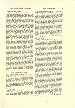 FLOWER-BUDS AND FLOWERS                                         SIZE     AND SHAPE
 Flower-buds and flowers.                                   is in proper condition for use.    Unless other-
    Flower-buds offer the same marks for identi-            wise stated, season has reference to the
                                                                                                       period
 fication as are mentioned for leaf-buds. They              during which fruit is in condition for use in
 may usually be distinguished from leaf-buds,               ordinary storage, which of course greatly pro-
 being larger and less pointed, and, of course, by         longs the natural season. The terms summer,
 their contents, if examined under a microscope.           fall and winter, sometimes modified by early
 Time of opening is a mark of distinction with             or late, give the season with sufficient
                                                                                                    accuracy.
 varieties that bloom very early or very late,             Keeping quality and shipping quality, both de-
 but it will be found that most varieties open             pendent on several factors, are usually men-
 at approximately the same time.                           tioned in connection with season.
   The flower of the apple gives opportunity to               Rather closely connected with season is
                                                                                                          use,
                      its  characteristics   almost        the uses for which a variety is
 identify through                                                                                particularly
 every variety; the flowers of the pear and
                                                           suited being indicated by several terms.         A
 quince are of less use, but still are useful. The         market variety is one suitable for the general
 size,   shape, and color of the petals offer the          market;   a local market sort is one which does
 best  means of identification in flowers. The             not stand handling well enough for the
                                                                                                      general
 length, thickness, amount, and kind of pubes-
                                                           market but is acceptable in local trade. A
 cence on the styles may distinguish varieties.            dessert or table variety is suitable for
                                                                                                       eating
 The styles of Tolman Sweet are covered and                m   the uncooked state; culinary,
                                                                                                 cooking, or
 bound together by dense pubescence not to be              kitchen varieties are especially desirable for
 found in any other variety. The styles of the             culinary purposes.
 Howell pear are abnormally short. The calyx-
                                                           Size   and shape.
tubes,  calyx-lobes, and pedicels differ mate-
rially.  These structures in the flower, while                  Among   external   characters       of pome-fruits,
                                                           size is important, if several
offering decisive evidence in identification, are                                        typical   specimens
seldom used by pomologists, because characters             can be examined, but is often
                                                                                             misleading be-
of plant and fruit may be studied                          cause under the stress of environment abnormal
                                     during a
much longer time and are of greater cultural               specimens may be produced. Gradations in
                                                                                                .



                                                           size are expressed by the terms
importance. The stamens, however, afford a                                                   large, medium,
more permanent means of classifying than                   and small, modified by very, above, or below.
other parts of the flower.   In the blooming               Used in connection with size, uniform signifies
                                                           that the fruits of a variety are
season, length, diameter, and the pubescence                                                    generally of
of stamens may be noted, but much more im-                 about the same size.
portant, taxonomically,       is   the position of the        Probably no one character of pome-fruits is
stamens on the calyx-tube in the mature                    more important in classification than shape,
                                          fruit,
these organs, or remnants of them,                         especially since it may be used with reference
                                     persisting            to immature as well as mature
in the ripened fruits, as will be noted in the                                                    specimens.
discussion of characters of the fruit.                    In determining the shape of a pome, the fruit
                                                          should be held opposite the eye perpendicular
  Lastly, some varieties may be identified
                                                          to the diameter from stem to
during the blooming season by the distribution                                               calyx; or the
of the blossoms on the tree. The flowers of               fruit may be cut longitudinally at its widest
Rome Beauty, as an example, are borne on                  diameter.     So looked at, an apple may be
the periphery of the tree,                                described as round, oblate, conical,
                            giving it an aspect                                                   ovate, 06-
by which one may recognize the variety at                 long, truncate, or by combinations of these
once. The flower-clusters of some                         and similar terms. If the fruit then be turned
                                     pome-fruits          so that the base or apex is
bear many flowers; others few; in some the                                               opposite the eye,
flowers are loosely arranged, in others com-              or if a transverse section be made at the
                                                          widest diameter, it may be determined whether
pactly.
                                                          the fruit is regular, that is if the transverse
                                                          section is circular in outline;
               FRUIT CHARACTERS OF POMES                                                    elliptical, with
                                                          its   sides   compressed; or ribbed, angular,
  If a variety is not                                     oblique,   with sides unequal or
                      noteworthy in the char-                                               symmetrical,
                                                          all
acters for which the fruit is
                                  grown those                 self-explanatory terms.
which appeal to the senses of taste and                     The shapes    of pears are even more used in
                                        sight-
it stands small chance of                                 classifying that fruit than is the case with
                          being cultivated long
or widely.    Varieties are generally                     apples.   Besides the terms used in
                                        known,                                                  describing
therefore, from the characters of the fruit               apples, additional descriptive words are neces-
rather than those of the                                  sary by   reason of the common division of a
                         plant. Hence, especial
attention is paid to                                      pear into two parts the neck and the
                      descriptions of the fruit
some pomologists characterizing almost                    The neck is the narrow part bearing the body.
                                         wholly                                                     stem;
from the fruit and saying little or                       the body is the more or less swollen
                                     nothing of                                                       part
the plant.                                                crowned by the calyx. A pear is
                                                                                                 pyriform
                                                          when the curves formed by the
                                                                                           body and neck
Season and use.                                           are concave;
                                                                          turbinate, or top-shaped, when
                                                          the body is nearly round with a short
  Perhaps       season  the first character, and
                         is                                                                          neck.
                                                          Ihe neck may be long or short, distinct or ob-
certainly it is one of the most important char-           scure obtuse or acute.
acters to be noted in the                                                            The body is usually
season
                                   ripened
                                       fruit        By    described by the terms used in
          is   meant the period    in   which a variety                                         describing
                                                          apples.
 