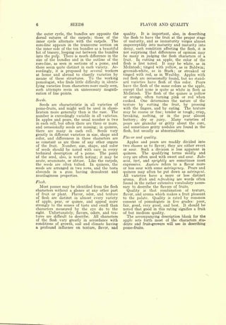 6                    SEEDS                                      FLAVOR AND QUALITY

the outer cycle, the bundles are opposite the        quality.   It is important, also, in describing
dorsal sutures of the carpels; those of the          the flesh to have the fruit at the proper stage
inner cycle alternate with the carpels.     The      of maturity, and as immaturity verges almost
core-line appears in the transverse section on       imperceptibly into maturity and maturity into
the inner side of the ten bundles as a beautiful     decay, each condition affecting the flesh, it is
bit of tracery, looping out between the bundles      not surprising that differences of opinion may
into the pulp. There is much difference in the       be many in judging the flesh characters of a
size of the bundles and in the outline of the        fruit.  In cutting an apple, the color of the
core-line, as seen in sections of a pome, and        flesh is first noted.  It may be white, as in
these seem quite distinct in each variety. Ac-       Mclntosh; tinged with yellow, as in Baldwin;
cordingly, it is proposed by several workers         greenish-white, as in Stark; or streaked or
at home and abroad to classify varieties by          tinged with red, as in Wealthy. Apples with
means of these structures. To the working            red flesh are occasionally found, but no stand-
pomologist, who finds little difficulty in identi-   ard varieties have flesh of this color. Pears
fying varieties from characters more easily seen,    have the flesh of the same colors as the apple,
such attempts seem an unnecessary magnifi-           except that none is quite as white in flesh as
cation of fine points.                               Mclntosh. The flesh of the quince is yellow
                                                     or orange, often turning pink or red when
Seeds.                                               cooked.    One determines the nature of the
  Seeds are characteristic in all varieties of       texture by cutting the fruit, by pressing
pome-fruits, and might well be used in classi-       with the ringers, and by eating. The texture
fication more generally than is the case. The        may be coarse or fine; tender or tough; crisp,
number is exceedingly variable in all varieties.     breaking, melting, or in the pear almost
In apples and pears, the usual number is two         buttery; dry or juicy.      Many varieties of
in each cell, but often there are three or more,     pears are granular or gritty about the core,
and occasionally seeds are missing; in quinces,      and sometimes gritty nodules are found in the
there are many in each cell.         Seeds vary      flesh, but usually as abnormalities.
greatly in different varieties in size, shape and
color, and differences in these characters are
                                                     Flavor and quality.
as constant as are those of any other organs           Apples and pears are readily divided into
of the fruit.   Number, size, shape, and color       two classes as to flavor; they are either sweet
of seeds should be noted with care in every          or sour. Such a division is less apparent in
technical description of a pome.        The point    quinces.    The qualifying terms mildly and
of the seed, also, is worth noting; it may be        very are often used with sweet and sour. Sub-
acute, acuminate, or obtuse. Like the carpels,       acid, tart, and sprightly are sometimes most
the seeds are often tufted.      In quinces, the     expressive.   Austere refers to a flavor more
seeds are arranged in two rows, and the testa        or less sour with some astringency. Pears and
abounds  in a gum having         demulcent    and    quinces may often be put down as astringent.
mucilaginous properties.                             All   varieties   have   a   more or   less   distinct
                                                     aroma. Rich and refreshing are words often
Flesh.                                               found in the rather extensive vocabulary neces-
   Most pomes may be identified from the flesh       sary to describe the flavors of fruits.
characters without a glance at any other part           Quality is that combination of texture,
of fruit or plant.    Flavor, odor, and texture      flavor, and aroma which makes a fruit pleasant
of flesh are distinct in almost every variety        to the palate.   Quality is rated by common
of apple, pear, or quince, and appeal more           consent of pomologists in five grades: poor,
strongly to the senses of taste and smell than       fair, good, very good, and best.   It should be
characters measured by the eye do to the             noted that good in this rating signifies a fruit
sight.  Unfortunately, flavors, odors, and tex-      of butmedium quality.
tures are difficult to describe.  All characters       The accompanying description blank   for the
of the flesh vary greatly in accordance with         apple sets forth most of the characters stu-
conditions of growth, soil and climate having        dents and fruit-growers will use in describing
a profound influence on texture, flavor, and         pome-fruits.
 