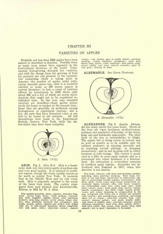 CHAPTER            III

                                              VARIETIES OF APPLES
                         than 2500 apples have been              median core abaxile, open or partly closed core-lines
  Probably not
                                                                          ;                                                                ;
                  less
                                                                 meeting     carpela elliptical,
                                                                               ;                 emarginate   seeds  dark              ;

named or described in America. Possibly twice                    brown, long, narrow, acute, numerous flesh yellow, crisp,   ;


as many more names have appeared in the                          coarse, tender, very juicy, subacid, aromatic   good to                       ;



horticultural literature of the world. Com-                      very good    January to June.
                                                                                   ;




mercial fruit-growing demands few varieties,
and with the change from the growing of fruit                      ALBEMARLE.                                    See Green Newtown.
for personal use and pleasure to the commer-
cial  orcharding which is taking place in
America, the number of apples under culti-
vation annually grows less, until it is doubtful
whether as many as 300 names appear in
current literature; in fact, a count of varieties
offered by nurserymen in 1920 shows only
about 200, not a few of which are recent intro-
ductions that ought not to be considered es-
tablished sorts.   In this text, only standard
varieties are described those grown exten-
sively for home or market at the present time ;
those that are generally on probation among
fruit-growers or experiment stations; and a
few old sorts that have historical value or are
still to be found in old orchards.      All full
                                                                                               6.   Alexander.             (Xy2   )
descriptions were made at the Experiment
Station, Geneva, New York, while the ab-
breviated ones have been compiled.                                 ALEXANDER.           Fig. 6. Aporta. Alexan-
                                                                 der has many merits but some faults. Merits of
                                                                 the trees are vigor, hardiness, productiveness,
                                                                 earliness and regularity of bearing of the fruits,                ;



                                                                 large size and handsome appearance. The chief
                                                                 fault of the tree is susceptibility to blight.
                                                                 The apples fail in being coarse in texture and
                                                                 so poor in quality as to be suitable only for
                                                                 culinary purposes; in ripening unevenly and
                                                                 so requiring several pickings; in dropping
                                                                 prematurely; and in not keeping well in either
                                                                 common or cold storage. The variety is much
                                                                 used as a filler in some apple regions, and as a
                  5.   Akin.       (Xy2   )                      permanent tree where hardiness is a determi-
                                                                 nant.   Its cultivation is everywhere common
  AKIN. Fig. 5. Akin Red. Akin is a hand-                        in northern apple regions.     Alexander was in-
some dark red, late winter-apple of medium size                  troduced into England in 1817; when into
and very good quality. It is adapted to south-                   America is not known.
ern regions, though the fruits usually mature as                    Tree large, vigorous, with long stout branches, upright-
far north as central New York.       It succeeds                 spreading,  open, somewhat drooping.      Fruit large, uni-
                                                                 form in  size and shape, round-conic to oblate-conic, reg-
best in the Middle West and on rich warm                         ular or approaching broadly angular, symmetrical       stem                               ;

soils.  Akin is especially adapted to the needs                  short, thick   cavity acute, deep, broad, symmetrical, oc-
                                                                                       ;


of the fancy fruit trade.    The variety origi-                  casionally lipped, russeted, often with broad, conspicu-
                                                                 ous outspreading russet rays      calyx large, open   lobes
nated from seed planted near Lawrenceville,                                                                            ;                               ;


                                                                 short, narrow, acute    basin small, deep, narrow, abrupt,
                                                                                                     ;


Illinois, in 1831 by W. J. Akin.                                 smooth, symmetrical     skin thick, tough, smooth, glossy,
                                                                                                     ;



                                                                 waxen, pale yellow deepening to orange-yellow in the
   Tree upright-spreading, dense, vigorous branches long,
                                               ;                 sun, overspread with lively red or striped and splashed
stout.   Leaves large, broad.     Fruit medium, round-ob-        with carmine dots inconspicuous, scattering prevailing
                                                                                           ;                                               ;

late, often irregular,   slightly ribbed, sides sometimes        effect  red or striped    calyx-tube variable, long, wide,
                                                                                                             ;


unequal stem long, slender cavity obtuse, broad, shal-
           ;                   ;                                 conical   ; stamens median ; core small, usually axire ;
low, often distinctly furrowed and corrugated        skin
                                                       ;         cells closed or slightly open   core-lines clasping
                                                                                                                   ;   carpels                     ;


tough, smooth, yellow, blushed and striped with bright           elliptical, emarginate   seeds wide, short, plump, obtuse
                                                                                                         ;
                                                                                                                                                               ;


deep red, in well-colored specimens almost completely            flesh faint yellow, firm, coarse, crisp, tender, juicy, mild
red    dots small, white
       ;                  ;   calyx-tube conical  stamens
                                                   ;             subacid fair to good ; September to November.
                                                                               ;



                                                            15
 
