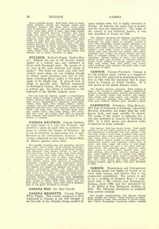 22                                                BULLOCK                                                                                                           CARSON
   Tree a moderate grower. Fruit large, oblate to round-                                                                                  similar sorts, but
                                                                                                                                                   is highly esteemed in
oblate,  irregular, broadly and obscurely ribbed, sides
                                                                                                                          many
sometimes unequal      stem stout, short                                                                                  Europe.   In America, the apples lack in quality
                                             ;cavity large,                           ;

acute to acuminate, wide, deep, with heavy outspreading                                                                   and the trees are unproductive. The origin of
russet  calyx large, closed or open
          ;                            basin large, abrupt,                   ;                                           the variety is not definitely known; it was
wide, deep, obscurely furrowed, wrinkled        skin thick,
                                                                                                                          first described in France in 1786.
                                                                                                  ;


tough, pale yellow or pale green washed and mottled
with red, striped and blushed with bright carmine dots                                                            ;
                                                                                                                             Tree vigorous, spreading and drooping branches long,                             ;
numerous, small, light or russet, mingled with others                                                                             crooked.   Leaves broad.     Fruit variable in size,
which are large, gray and areolar                                                                                         stout,
                                        calyx-tube conical                    ;                                       ;

stamens median core small, abaxile to axile cells sym-                                                                    frequently very large, oblate or roundish, inclined to
                                                                                                                          conic, often irregularly, broadly angular, sometimes with
                                 ;                                                                    ;

metrical and open or closed    core-lines clasping   carpels      ;                                       ;
                                                                                                                          furrows extending from base to apex, not uniform in
concave, elliptical to round, emarginate, smooth       seeds
                                                                                                                          shape stem short cavity acute, broad, wavy, sometimes
                                                                                                              ;
                                                                                                                                     ;                         ;
dark, large, plump, wide, obtuse        flesh yellow, firm,                   ;
                                                                                                                          russeted    calyx large, closed or partly open          basin
coarse, tender, crisp, juicy,  with distinct aroma, mild                                                                                  ;                                                                                   ;



subacid    fair to good   November to April.                                                                              abrupt, deep, wide, furrowed and wrinkled        skin yellow,                               ;
                     ;                                ;
                                                                                                                          sometimes with a blush, not striped, marked with dots,
                                                                                                                          flecks or irregular patches of russet       calyx-tube wide,               ;


   BULLOCK.       Bullock's Pippin. Golden Rus-                                                                           cone-shape     stamens median or basal
                                                                                                                                                ;                        core medium,                     ;

                                                                                                                          abaxile to axile, open or partly so      core-lines meeting
set.  Bullock was one of the favorite dessert                                                                                                                                                ;                                        ;

                                                                                                                          carpels round, inclined to obovate, tufted         seeds few,                                   ;

apples of a century ago, and continued in                                                                                 large, long, tufted, dark      flesh yellow,   ;firm, tender,
favor until Downing's time. He speaks of it                                                                               coarse, breaking, juicy, subacid    very good early winter ;                                ;



as "one of the most delicious and tender of                                                                               until March or April.

apples." The fruits are small, and, with their                                                                               CANNON. Cannon Pearmain. Cannon is
modest russet skins, are not striking enough
                                                                                                                          an old southern apple, valued as a long-lived
to attract much attention now, but its rich,
                                                                                                                          sort, which first appeared in pomological litera-
spicy, refreshing flavor makes it too good an                                                                             ture in 1851 with the statement that it origi-
apple to be wholly lost. It succeeds best in                                                                              nated in Virginia or North Carolina. It is
sandy or gravelly soils.      Bullock originated
                                                                                                                          still grown in the South Atlantic states.
in Burlington County, New Jersey, more than
a century ago. Its culture is restricted to the                                                                              Tree healthy, vigorous, spreading.   Fruit medium to
seaboard of the Middle Atlantic states.                                                                                   large, ovate varying to roundish, regular, symmetrical,
                                                                                                                          uniform   skin greenish-yellow, mottled and washed with
                                                                                                                                          ;


   Tree not large but vigorous, upright or round-topped.                                                                  bright red faintly striped with carmine      dots yellow,                               ;


Fruit small or medium, round-conic to ovate, regular in                                                                   often areolar with russet point     core medium, axile,        ;

                                                                                                                          closed              core-lines
                                                                                                                                               clasping  flesh yellow, firm, coarse,
outline, uniform     stem long, slender cavity acuminate,                                                                             ;                                      ;
                                     ;                                            ;

                                                                                                                          crisp, juicy, aromatic, subacid ; good ; January to April.
deep, narrow, funnel-shape or compressed        calyx small,                                  ;

closed     basin small, often oblique, shallow, narrow,
             ;

wrinkled     skin pale yellow, more or less overspread and
                         ;                                                                                                   CARPENTIN.                                Carnation.                        Gray Reinette.
splashed with thin russet     dots numerous, small, obscure,  ;                                                           The        fruit of
                                                                                                                                        Carpentin is handsome, pleasantly
russet    core large, axile, open    core-lines nearly meet-
                                                                                                                          flavored, red-russet, not larger than the well-
         ;                                                                ;


ing  ; carpels round     seeds large, plump  ;
                                                flesh yellow,                             ;


firm, fine, crisp, very tender, juicy with an agreeable                                                                   known Lady, and most suitable for dessert.
rich, aromatic, mild subacid flavor      very good to best                    ;                                       ;   The origin of the variety is unknown, but it
October to January.
                                                                                                                          was        first          described in America        by Downing in
   CANADA BALDWIN.                                                 Canada Baldwin,
                                                                                                                          1872.           It         is    little     grown and deserves wider
an inapt name,                                   is       a very late Fameuse, and                                        recognition in                     home      orchards.
deserves a place on apple lists in northern re-                                                                             Tree vigorous, with long slender shoots.                                                      Fruit small,
gions to extend the season of Fameuse.       It                                                                           uniform in size and shape, round-conic to oblate, regular
is not so attractive in appearance nor so well-
                                                                                                                          and symmetrical, occasionally with sides unequal     stem                                               ;


                                                                                                                          very long, slender cavity large, acuminate, deep, broad,
                                                                                                                                                              ;

flavored as the better-known Fameuse.      The                                                                            symmetrical, often with concentric broken russet lines ;
variety originated on the farm of Alexis Dery,                                                                            calyx small, closed ; lobes short, broad, obtuse        basin,                                      ;


                                                                                                                          abrupt, shallow, narrow, smooth or sometimes furrowed,
St. Hilaire,                 Quebec, about 1850.                                                                          symmetrical,    marked with concentric broken lines of
                                                                                                                          russet ; skin thick, tough, dull yellow or with bright
   Tree upright, becoming open and spreading ; branches
                                                                                                                          blush, partly smooth but more or less netted with cin-
long, stout.   Leaves broad.     Fruit medium, round-conic,
                                                                                                                          namon-russet      dots scattering, gray
                                                                                                                                                     ;                calyx-tube small,          ;
sometimes oblate, obscurely ribbed, symmetrical, regular ;
                                                                                                                          short, narrow to wide, conical ; stamens basal ; core
stem pubescent, long, slender, bracted, or more often
                                                                                                                          axile, medium, often closed       core-lines meeting, clasp-
short and thick
                                                                                                                                                                                 ;

                   cavity large, acute, deep, broad, smooth
                                                                                                                          ing ; carpels elliptic to round or broadly ovate, emargi-
                             ;

or covered with thin russet, often furrowed or com-
                                                                                                                          nate   ;seeds dark, wide, short, obtuse to broadly acute ;
pressed, pubescent near base of stem ; calyx closed or                                                                    flesh white, sometimes with red tinge next the skin, very-
open, pubescent, with long, acuminate, reflexed lobes ;
                                                                                                                          firm,   fine, crisp,  tender, very juicy, subacid, brisk,
basin shallow, obtuse, often furrowed or compressed,
                                                                                                                          strongly aromatic, high in flavor ; very good ; December
irregularly wrinkled, often with mammiform protub-                                                                        to April.
erances   skin thick, tough, smooth, pale yellow, mottled
                 ;

and blushed with bright red, splashed and striped with
carmine, conspicuously marked with areolar dots and                                                                         CARSON.                                Nurserymen and fruit-growers
covered with a thin bloom ; dots large, numerous, areolar                                                                 in Indiana speak very highly of Carson as an
with russet or gray center          calyx-tube funnel-shape ;         ;
                                                                                                                          extra early variety, and believe that it has
stamens marginal to median ; core closed or partly open ;
core-lines clasping ; carpels smooth, ovate, emarginate,                                                                  commercial possibilities. The variety is said
mucronate ; seeds large, plump, acute, numerous, narrow,                                                                  to be a seedling of Summer Rose; it origi-
long, smooth or tufted       flesh white, tinged with red,;
                                                                                                                          nated with a Mr. Carson near Indianapolis,.
firm, coarse, crisp, tender, juicy, mild subacid, pleasant ;
good or very good November to January.   ;
                                                                                                                          Indiana, about 1906, and -was introduced by
                                                                                                                          C. M. Hobbs & Son, Bridgeport, Indiana, in
  CANADA RED: See Red Canada.                                                                                             1915.  The following description is compiled
                                                                                                                          from nursery catalogs:
  CANADA REINETTE. Canada Pippin.                                                                                           Tree upright, straight-limbed, very vigorous, bearing
White Pippin. This variety, supposed to have                                                                                             and heavily, without tendency to blight.
                                                                                                                          early, annually
originated in Canada, is not well thought of                                                                              Fruit      medium               to large,   from one-third to one-half larger
on this side of the Atlantic, being excelled by                                                                           than       Yellow              Transparent,        round-oval,                  yellow,             overlaid
 