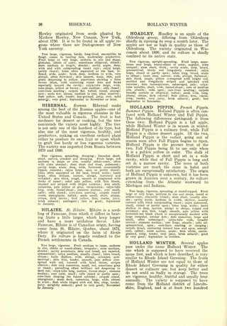 36                                               HIBERNAL                                                                                   HOLLAND WINTER
Hawley  originated from seeds planted by                                                                          HOADLEY.      Hoadley is an apple of the
 Mathew Hawley, New Canaan, New York,                                                                        Oldenburg    group, differing from Oldenburg
about       1750.           It is to                  be found in             all             apple re-      chiefly in ripening its crop a month later. The
gions where there are fruit-growers                                                            of      New   apples are not as high in quality as those of
York        ancestry.                                                                                        Oldenburg.    The variety originated in Wis-
                                                                                                             consin about 1890, and its culture is chiefly
   Tree large, vigorous, hardy, long-lived, susceptible to
fungi, comes in bearing late, moderately productive.
                                                                                                             confined to its native state.
Fruit large or very large, uniform in size and shape,
                                                                                                                Tree vigorous, upright-spreading.     Fruit large, some-
globular, oblate or conic, sometimes elliptical, ribbed ;
*tem medium in length, slender ; cavity acute, deep,                                                         times very large, round-oblate or conic, angular, sides
wide and with outspreading russet rays                                                                       unequal    stem short, thick
                                                                                                                           ;                 cavity acute, deep, broad,
                                                                                                                                                                 ;
                                                calyx large,                  ;


partly closed ; lobes often separated at the base, re-                                                       symmetrical,   thinly and irregularly       russeted    calyx                               ;



flexed, wide,  acute   basin deep, medium to wide, very
                                     ;
                                                                                                             large, closed or partly open      lobes long, broad, acute  ;

                                                                                                             to obtuse   basin deep, narrow, wide, abrupt, furrowed
abrupt, often furrowed     skin smooth, waxy, thin, pale
                                                  ;
                                                                                                                               ;                                                                                            ;

                                                                                                             skin thick, tough, yellow overspread with bright red,
green deepening to yellow, sometimes showing a faint
Tarown blush, with scattering russet dots and flecks                                                         mottled and irregularly striped and splashed with
                                                                                                             carmine    dots inconspicuous, submerged, pale         calyx-
especially toward the cavity
                                                                                                                           ;
                                   calyx-tube large, wide,    ;
                                                                                                                                                                                                         ;



                                core medium
                                                                                                             tube variable, short, wide, funnel-shape core of medium
cone-shape, yellow or brown                     cells closed ;
                                                          ;                       ;
                                                                                                                                                                                         ;


core-lines meeting                                                                                           size, abaxile   cells open ;  core-lines meeting      carpels
                      carpels flat, tufted, round, emargi-
                                 ;
                                                                                                                                                            ;                                        ;


nate   seeds few, obtuse, medium in size, often abortive ;
       ;
                                                                                                             broadly cordate or elliptical, tufted     seeds wide, long,         ;


flesh yellow, soft, tender, fine-grained, juicy, rich, mild                                                  plump, obtuse, dark colored      flesh yellow, firm, coarse,
                                                                                                                                                                     ;


                                                                                                             crisp, tender, very juicy, brisk subacid         good    late
subacid ; very good    September to November or later.
                                         ;
                                                                                                                                                                                             ;                       ;

                                                                                                             September to November.
     HIBERNAL.       Romna.    Hibernal ranks
                                                                                                                  HOLLAND                        PIPPIN.
                                                                                                                                            French Pippin.
among   the best of the Russian apples one of
                                                                                                             Summer            Holland Pippin is often con-
                                                                                                                                   Pippin.
the most valuable in rigorous climates in the
                                                                                                             fused with Holland Winter and Fall Pippin.
United States and Canada. The fruit is but                                                                   The following differences distinguish it from
mediocre for dessert or cooking, but the tree                                                                these two: Holland Pippin is a fall apple,
commends the variety most highly. The tree                                                                   while Holland Winter is in season in winter.
is not only one of the hardiest of its type, but
                                                                                                             Holland Pippin is a culinary fruit, while Fall
also one of the most vigorous, healthy, and
                                                                                                             Pippin is a choice dessert apple. Of the two,
productive, making an excellent orchard plant                                                                Holland Pippin is the earlier, going out of
either to produce its own fruit or upon which
                                                                                                             season soon after Fall Pippin begins to ripen.
to graft less hardy or less vigorous varieties.
                                                                                                             Holland Pippin is the greener fruit of the
The variety was imported from Russia between
                                                                                                             two, Fall Pippin being fit to use only when
1870 and 1880.
                                                                                                             it    a golden yellow in color. The stalk of
                                                                                                                  is
     Treevigorous, spreading, drooping ; branches short,                                                     Holland Pippin    is short and set in a wide
stout, curved, crooked and drooping.        Fruit large, not
uniform in shape or size, usually oblate-conic, often                                                        cavity, while that of Fall Pippin is long and
with sides unequal ; stem short and stout, pubescent ;                                                       set in a narrow cavity.     The trees of both
cavity large, acute, deep, wide, furrowed, occasionally                                                      varieties are much the same in habit and
lipped, russeted     calyx large, open or partly closed ;
                            ;
                                                                                                             both are exceptionally satisfactory. The origin
lobes often separated at the base, broad, acute         basin
                                                                                                             of Holland Pippin is unknown, but it has been
                                                                                                   ;


large,  often oblique,      narrow, abrupt, furrowed and
wrinkled ; skin thick, tough, smooth or roughened with                                                       grown in America over a century, its culture
flecks of russet; color pale yellow, with thin bloom,
"blushed and striped with hfright carmine         dots small,
                                                                                                             extending from the Atlantic westward to
                                                                                                             Michigan and Indiana.
                                                                                  ;


numerous, pale yellow or gray, conspicuous         calyx-tube                             ;


long, wide, funnel-shape ; stamens median         core small,                         ;
                                                                                                                Tree large, vigorous, spreading or round-topped. Fruit
axile  ;cells closed    core-lines meeting    carpels round-
                                                                                                             large or very large, uniform in size and shape, round or
                                     ;                                ;


ovate, emarginate, tufted        seeds small, short, plump,
                                                      ;
                                                                                                             oblate-conic, obscurely ribbed   stem short, usually slen-
obtuse, dark brown
                                                                                                                                                                         ;
                          flesh yellow, firm, coarse, juicy,
                                                                                                             der   cavity acute, medium in width, shallow, usually
                                             ;
                                                                                                                  ;
brisk subacid ; astringent ; fair to good ; September
                                                                                                             covered with thick outspreading russet    calyx pubescent,
to   January.
                                                                                                                                                                                     ;


                                                                                                             small, closed or partly open ; lobes long, acute     basin                                      ;

                                                                                                             shallow to deep, narrow, abrupt to obtuse, ridged and
     HILAIRE.                           a seed-
                                     St. Hilaire.                 Hilaire                 is                 wrinkled ; skin thin, tough, smooth, pale yellow with
ling of Fameuse, from which it differs in bear-                                                              brownish-red blush which                       is           conspicuously marked with
ing fruits a little larger, which keep longer                                                                large irregular, areolar dots ; dots numerous, large and
                                                                                                             small,   often   submerged      calyx-tube   wide,    broadly
.and have a more acidulous flavor.         Like                                                              conical   stamens median
                                                                                                                                                        ;

                                                                                                                                          core large, abaxile
                                                                                                                       ;                            ;            cells un-                       ;


Fameuse, Hilaire is of Canadian origin, having                                                               symmetrical, open ;     core-lines  meeting or clasping ;
come from                  St.               Hilaire,    Quebec, about 1875,                                 carpels broad, narrowing toward base and apex, emargi-
                                                                                                             nate, tufted    seeds narrow, acute     flesh white, coarse-
where           it       originated                   on the farm of Alexis                                                         ;


                                                                                                             grained, crisp, tender, very juicy, brisk subacid
                                                                                                                                                                             ;


                                                                                                                                                                      good                                       ;


Dery. Its culture is largely confined to the                                                                 to very good     September to October.
                                                                                                                                        ;


French settlements in Canada.
   Tree large, vigorous. Fruit medium to large, uniform
                                                                                                                  HOLLAND WINTER.                                                    Several              apples
in size, oblate or round-oblate, irregular     stem medium,                                                  pass under the                      name Holland Winter.                                                    The
                                                                          ;

:slender ; cavity acuminate, deep and broad, not russeted,                                                   one which                     supposed to have received the
                                                                                                                                            is
symmetrical ; calyx medium, usually closed lobes broad,                           ;                          name      first,           and which is here described, is very
obtuse ; basin shallow, wide, abrupt, wrinkled, sym-
metrical ; skin thin, tender, smooth, pale yellow over-
                                                                                                             similar to Rhode Island Greening. The fruits
spread with red, covered with faint bloom, stripes                                                           of Holland Winter are not equal to those of
 obscure ; dots very numerous, small, red, sometimes gray                                                    Rhode Island Greening in quality for either
or russet     prevailing effect brilliant red deepening to
                ;
                                                                                                             dessert or culinary use, but keep better and
dark red ; calyx-tube long, narrow, funnel-shape stamens
median ; core axile, small ; cells closed or partly open ;
                                                                                               ;
                                                                                                             do not scald so badly in storage. The trees
core-lines clasping the funnel cylinder       carpels round,          ;                                      are vigorous, healthy, fruitful and usually bear
emarginate      seeds dark, numerous, large, wide, obtuse                                                                The variety is supposed to have
to acute
                     ;

            flesh white tinged with red, fine, crisp, tender,
                                                                                                             annually.
            ;


juicy, sprightly subacid ; good to very good       November                               ;
                                                                                                             come from the Holland district of Lincoln-
to January.                                                                                                  shire, England, and is at least two hundred
 