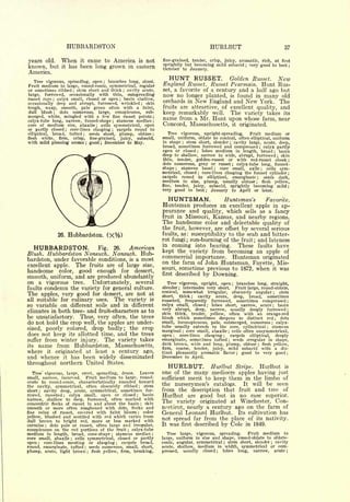 HUBBARDSTON                                                                                             HURLBUT                                                                     37


years old.        When         it came to America is not                                     fine-grained, tender, crisp,                   juicy, aromatic, rich,                                    at      first

                           has been long grown in eastern                                    sprightly but becoming mild subacid                                    very good to best
known, but        it
                                                                                             October to January.
                                                                                                                                                                ;                                                    ;


America.
   Tree vigorous, spreading, open ; branches long, stout.
                                                                                                HUNT      RUSSET. Golden Russet. New
Fruit medium to large, round-conic, symmetrical, regular                                     England Russet. Russet Pearmain. Hunt Rus-
or sometimes ribbed     stem short and thick cavity acute,
                            ;                                           ;                    set, a favorite of a century and a half ago but
large,   furrowed, occasionally with thin, outspreading                                      now no longer planted, is found in many old
russet rays    calyx small, closed or open    basin shallow,
             ;                                                      ;
                                                                                             orchards in New England and New York. The
occasionally deep and abrupt, furrowed, wrinkled        skin                             ;


tough, waxy, smooth, pale green often with a faint,                                          fruits are attractive, of excellent quality, and
dull blush ; dots numerous, large, conspicuous, sub-
                                                                                             keep remarkably well. The variety takes its
merged, white, mingled with a few fine russet points ;                                       name from a Mr. Hunt upon whose farm, near
calyx-tube long, narrow, funnel-shape      stamens median ;;


core of medium size, abaxile        cells symmetrical, open
                                            ;                                                Concord, Massachusetts,                                 it       originated.
or partly closed     core-lines clasping
                       ;                   carpels round to
                                                       ;


elliptical, broad, tufted ;   seeds short, plump, obtuse ;                                     Tree vigorous, upright-spreading.     Fruit medium or
flesh  white, firm, crisp, fine-grained, juicy, subacid,                                     small, uniform, oblate to conical, often elliptical, uniform
with mild pleasing aroma ; good ; December to May.                                           in shape   stem short, slender cavity large, acute, deep,
                                                                                                              ;                                  ;

                                                                                             broad, sometimes furrowed and compressed        calyx partly                         ;


                                                                                             open or closed    lobes medium in length, broad
                                                                                                                        ;                            basin                                            ;


                                                                                             deep to shallow, narrow to wide, abrupt, furrowed skin                                                       ;


                                                                                             thin, tender, golden-russet or with red-russet cheek                                                                    ;

                                                                                             dots numerous, gray or russet     calyx-tube long, funnel-
                                                                                                                                                     ;

                                                                                             shape    stamens basal
                                                                                                      ;                core small, axile
                                                                                                                                    ;          cells sym-                             ;

                                                                                             metrical, closed ; core-lines clasping the funnel cylinder ;
                                                                                             carpels round to elliptical, emarginate ;       seeds dark,
                                                                                             medium in size, plump, usually obtuse flesh yellow,                          ;


                                                                                             fine, tender, juicy,   subacid, sprightly becoming mild ;
                                                                                             very good to best ; January to April or later.

                                                                                               HUNTSMAN.                                    Huntsman's
                                                                                                                                      Favorite.
                                                                                             Huntsman produces an       excellent apple in ap-
                                                                                             pearance and quality, which sells as a fancy
                                                                                             fruit in Missouri, Kansas, and nearby regions.
                                                                                             The handsome color and delectable quality of
                                                                                             the fruit, however, are offset by several serious
                 26.       Hubbardston.            (X%)                                      faults, as: susceptibility to the scab and bitter-
                                                                                             rot fungi sun-burning of the fruit and lateness
                                                                                                                  ;                                                   ;



   HUBBARDSTON.                       American                 26.
                                                                                             in coming into bearing.        These faults have
                                                Fig.
Blush. Hubbardston Nonsuch. Nonsuch. Hub-                                                    kept the variety from becoming an apple of
                                                                                             commercial importance. Huntsman originated
bardston, under favorable conditions, is a most                                              on the farm of John Huntsman, Fayette, Mis-
excellent apple.                The fruits are of large size,
                                                                                             souri, sometime previous to 1872, when it was
handsome         color,          good enough for dessert,                                    first described by Downing.
smooth, uniform, and are produced abundantly
on a vigorous            Unfortunately, several
                            tree.                                                              Tree vigorous, upright, open                          ;  branches long, straight,
faults   condemn the variety for general culture.                                            slender      ;   internodes very short.                   Fruit large, round-oblate,
                                                                                             conical,         somewhat
                                                                                                                    irregular,                       obscurely angular      stem
The apples, very good for dessert, are not at                                                short,   thick ;  cavity acute,                          deep,   broad,   sometimes
                                                                                                                                                                                                  ;




all suitable for culinary uses.  The variety is                                              russeted,   frequently furrowed, sometimes compressed ;
so variable on different soils and in different                                              calyx small, closed      lobes short, narrow, acute ; basin
                                                                                                                               ;



climates in both tree- and fruit-characters as to                                            very abrupt, deep, narrow, usually deeply furrowed ;
                                                                                             skin thick, tender, yellow, often with an orange-red
be unsatisfactory. Thus, very often, the trees                                               blush which sometimes deepens to distinct red ; dots
do not hold the crop well, the apples are under-                                             small, inconspicuous, pale, submerged, numerous ; calyx-
                                                                                             tube usually extends to the core, cylindrical         stamens
sized, poorly colored, drop badly; the crop
                                                                                                                                                                                          ;


                                                                                             marginal core small, abaxile ; cells often unsymmetrical,
                                                                                                              ;

does not keep its allotted time, and the trees                                               open ;   core-lines  clasping ;   carpels elliptical,  deeply
suffer from winter injury.    The variety takes                                              emarginate, sometimes tufted       seeds irregular in shape,
                                                                                                                                             ;


                                                                                             dark brown, wide and long, plump, obtuse flesh yellow,
its name from Hubbardston, Massachusetts,                                                                                                                                     ;

                                                                                             firm, coarse, tender, juicy, mild subacid with a dis-
where it originated at least a century ago,                                                  tinct pleasantly aromatic flavor  good to very good          ;                                                      ;

and whence it has been widely disseminated                                                   December to              April.
throughout northern United States.
                                                                                               HURLBUT.                            Hurlbut Stripe.                                Hurlbut                      is

  Tree vigorous, large,          spreading, dense.
                                  erect,             Leaves                                  one of the                many mediocre
                                                                                                                          apples having just
small, narrow, incurved.   Fruit medium to large, round-                                     sufficient merit to keep them in the limbo of
ovate to round-conic, characteristically rounded toward
the cavity, symmetrical, often obscurely ribbed        stem                                  the nurserymen's catalogs.     It will be seen
                                                                                    ;


short ; cavity deep, acute, symmetrical, sometimes fur-                                      from the description that fruit and tree of
rowed, russeted    ;calyx small, open or closed       basin                     ;
                                                                                             Hurlbut are good but in no case superior.
narrow, shallow to deep, furrowed, often marked with                                         The variety originated at Winchester, Con-
concentric flecks of russet in and about the basin      skin                            ;


smooth or more often roughened with dots, flecks and                                         necticut, nearly a century ago on the farm of
fine veins of russet, covered with faint bloom ; color                                       General Leonard Hurlbut. Its cultivation has
yellow, blushed and mottled with red which varies from                                       not spread far from the place of its nativity.
dull brown to bright red, more or less marked with
carmine dots pale or russet, often large and irregular,
         ;
                                                                                             It was first described by Cole in 1849.
conspicuous on the red portions of the fruit     calyx -tube                ;

medium in length, broad, cone-shape stamens median ;   ;
                                                                                                Tree large, vigorous, spreading.    Fruit medium to
core small, abaxile ; cells symmetrical, closed or partly                                    large, uniform in size and shape, round-oblate to oblate-
open ;  core-lines meeting or clasping      carpels broad,      ;                            conic, angular, symmetrical ; stem short, slender  cavity                                        ;


round, emarofinate, tufted   seeds numerous, small, short,
                                    ;                                                        acute, shallow, medium in width, symmetrical or com-
plump, acute, light brown flesh yellow, firm, breaking,
                                        ;                                                    pressed,  usually closed   lobes long,   narrow, acute ;
                                                                                                                                        ;
 