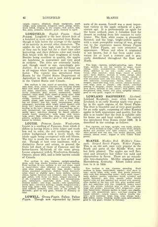 42                                LONGFIELD                                                                                               MCAFEE
carpels concave, elliptical,   deeply emarginate, much                                     sorts of its season, Lowell was a most impor-
tufted ; seeds numerous, elongated, small, plump, obtuse,
much tufted, clinging to the carpels ; flesh yellow, firm,                                 tant variety in the apple orchards of a gen-
fine, juicy, aromatic, subacid good January to April.
                                          ;                    ;
                                                                                           eration ago. It is preeminently an apple for
                                                                                           the home orchard, since it furnishes fruit for
   LONGFIELD. English Pippin. Good                                                         dessert or cooking from late summer to early
Peasant. Longfield is the best dessert fruit of                                            winter.  The flesh, while coarse, is pleasantly
a hundred or more sorts imported from Russia,                                              flavored, and the large, bright-yellow apples,
though it falls below the average of the apples                                            with a most perceptible coating of wax, giving
of its nativity in several other characters. The                                           rise to the expressive names Greasy Pippin
apples do not take high rank in the market                                                 and Tallow Pippin, are very attractive in
as they can be kept but for a short time after                                                           Where and when it originated
                                                                                           appearance.
harvesting, and their delicate color and tender                                            is not known, but it has been under culti-
flesh bruise with the least roughness of touch.                                            vation for at least a century and is gen-
Besides being excellent in quality, the apples
                                                                                           erally distributed throughout the East and
are handsome in appearance and very good                                                   North.
in cookery.    The trees are extremely hardy,
                                                                                              Tree large, vigorous, upright-spreading, open.
and, though small in size, exceedingly pro-                                                                                                     Fruit
                                                                                                  uniform in size but variable in shape, round-
ductive. It is a very good apple for home use                                              large,
                                                                                           oblong,   conic, unsymmetrical, irregular      stem long,                               ;

in all regions where hardiness is an important                                             thick, deflected to one side       cavity acute, shallow,        ;


factor.   The variety was introduced from                                                  broad, often russeted     calyx large, closed or partly
                                                                                                                                          ;


                                                                                           open    basin shallow, medium in width, abrupt, often
Russia by the United States Department of                                                              ;

                                                                                           furrowed and wrinkled      skin thin, tender, smooth or
Agriculture in 1870, and is now widely grown
                                                                                                                                               ;

                                                                                           with occasional russet dots and flecks, waxy, rich yellow                                                   ;


in the United States and Canada.                                                           dots numerous, inconspicuous, brown, russet or sub-
                                                                                           merged calyx-tube long, wide, conical stamens median
                                                                                                             ;                                                                 ;                       ;

   Tree medium in size, round or spreading, dense, low,                                    core            large,    axile           to       abaxile   ;           cells       closed   ;    core-lines
with short, stout, crooked branches and drooping laterals                                  meeting or clasping carpels obovate, emarginate seeds
                                                                                                                                     ;                                                          ;

filled with small spurs.    Fruit medium, uniform in size                                  dark brown, medium in size, obtuse   flesh yellow, firm,                        ;


and shape, round-conic, ribbed        stem short, slender
                                                   ;                                   ;   fine-grained, crisp, tender, very juicy, sprightly subacid                                                  ;

cavity acuminate, deep, narrow, symmetrical, usually                                       good to very good August to October.  ;


russeted   calyx small, leafy, closed or partly open lobes
long,
         ;

        narrow, acute      basin small, shallow, narrow,
          furrowed and wrinkled
                                  ;

                                        skin thin, tender,
                                                                                   ;

                                                                                              LOWLAND RASPBERRY.                                                                             Liveland.
abrupt,                                                ;
                                                                                           Lowland                  Raspberry,                     more                   often        known        as
smooth, glossy, pale waxen-yellow with a lively blush
but not striped     dots few, small, inconspicuous, white,
                      ;
                                                                                           Liveland,                is   an early Russian apple very popu-
submerged; prevailing effect bright yellow blushed with                                    lar in the apple regions of the Great Plains.
lively red    calyx-tube narrow and elongated, often ex-
              ;
                                                                                           The fruit is beautiful and of very good quality
tending to the core stamens basal core medium, axile
                              ;                            ;                           ;

cells symmetrical, not uniformly developed, closed or                                      for an early apple, surpassing all other Russian
partly open      core-lines clasping the funnel cylinder
                  ;                                                                    ;
                                                                                           apples in both appearance and quality, but the
carpels round, emarginate       seeds large, dark brown,
                                      ;
                                                                                           skin is so tender that the fruit is suitable only
long, acute ; flesh white, fine, crisp, very tender, juicy,
subacid, sprightly, aromatic ; good to very good ; Sep-
                                                                                           for home use and local market.       The variety
tember to October.                                                                         was introduced from Russia about 1880. It is
                                                                                           described in the catalogs as follows:
   LOUISE.       Princess Louise.      Woolverton.
Louise     a seedling of Fameuse, from which it
             is                                                                              Tree vigorous, not large, upright, very hardy, produc-
differs in having fruits a little larger and much                                          tive.  Fruit medium to large color waxen white, striped,;

                                                                                           shaded   and marbled with light carmine       flesh white,
less red in color, the red overlaying a very                                                                                                                                       ;

                                                                                           often stained with red, fine, very tender, pleasant, mild
yellow background with a lively blush, the                                                 subacid,  almost sweet   August   or with Yellow Trans-
                                                                                                                                          ;

whole apple being overspread with soft bloom.                                              parent.
The tree is much the same as that of its par-
ent.   Though at best very handsome, with a                                                   McAFEE. McAfee                                        Red.                  McAfee's None-
distinctive flavor and aroma, in general the                                               such.   Striped Sweet Pippin.  Winter Pippin.
fruits fall short of those of Fameuse and the                                              This is an old sort, once very popular in the
better-known Mclntosh of the same group.                                                   South and parts of the Middle West, now
Louise originated with L. Woolverton, Grimsby,                                             but little planted. The apples are well flav-
                                                                       known               ored and attractive but rather too mild and
Ontario, about 1875, and                      is little                        outside
of Canada.                                                                                 characterless in flavor. There are no remark-
                                                                                           able tree-characters.   McAfee originated near
   Tree medium in size, vigorous, upright-spreading,
                                                                                           Harrodsburg, Kentucky. Elliott called atten-
dense, with long, slender branches and willowy laterals.
Fruit  medium in size, uniform in size and shape, round                                    tion to it in 1854.
or round-oblate, often elliptical or obscurely angular,
sides often unequal ; stem red, long, slender           cavity                 ;
                                                                                             Tree     medium in size, vigorous, spreading.        Fruit
obtuse, sometimes acuminate, shallow, broad, furrowed ;
                                                                                           medium     to large, round-oblate, regular ; stem short to
calyx closed or slightly open       basin shallow, narrow,
                                               ;
                                                                                           long    cavity large, wide, acute, deep, gently furrowed,
                                                                                                   ;

                                                                                           often with thin outspreading russet    calyx small, closed ;
obtuse, lightly furrowed and wrinkled ; skin thin, tough,                                                                                                             ;

                                                                                           basin shallow, narrow, sometimes broad, wrinkled and
pale yellow, with lively red blush, striped obscurely if
at all, overspread with thin bloom       dots inconspicuous,   ;
                                                                                           gently furrowed       skin thin, smooth, yellow faintly
                                                                                                                             ;



pale,   submerged ;    calyx-tube   short,    wide,  conical ;                             washed with red and splashed and striped with carmine,
stamens median     core large, abaxile     cells symmetrical,                              often marked at the base with thin, gray, mottled scarf-
                      ;                                            ;
                                                                                           skin and sometimes with fine, irregularly broken russet
partly open ; core-lines meeting ; carpels elongated-ovate ;
seeds long, acute    flesh white, fine, crisp, tender, juicy,                              lines    dots minute, indented, gray or white with some
                                                                                                       ;
                          ;

mild subacid, aromatic, with some of the perfume of                                        large and areolar ; prevailing effect striped-red ; calyx-
Mclntosh ; good to very good ; October to February or                                      tube funnel-form stamens median to basal ; core abaxile,
                                                                                                                             ;


later.                                                                                     round ; cells symmetrical, open     core-lines clasping the          ;

                                                                                           funnel cylinder     carpels concave, tufted, broadly obo-
                                                                                                                         ;

                                                                                           vate
   LOWELL.             Greasy Pippin. Tallow. Tallow
                                                                                                   seeds numerous, large, long, wide, obtuse, dark ;
                                                                                                   ;


                                                                                           flesh yellow, coarse, breaking, tender, juicy, mild subacid ;
Pippin.           Though now superseded by better                                          good to very good ; October to February.
 