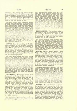 PETER                                                                                                  PORTER                                                                      51

and vigor. The variety fails because of the                                             ovate,  characteristically rounded toward the cavity,
                                                                                        ribbed, more or less irregularly elliptical ; stem short,
poor quality of the fruit and its susceptibility                                        often fleshy, inserted under a lip ; cavity large, some-
to a physiological trouble known as "Baldwin                                            times scarcely developed, narrow, very shallow, often
spot." Pennock appears to have originated on                                            furrowed and sometimes thinly russeted       calyx large,                                   ;


                                                                                        open or closed      basin medium in depth and width,
the farm of Joseph Pennock, Delaware County,                                                              wrinkled
                                                                                                                       ;

                                                                                                                      skin smooth, thin, tough,
                                                                                        usually            abrupt,                            ;

Pennsylvania, about 1800.     The earliest ac-                                          yellow washed and mottled with orange-red or red,
count of it is that of Coxe in 1817.                                                    striped and splashed with carmine, covered with bloom                                                                        ;

                                                                                        dots conspicuous, pale gray or white, some large, ob-
  Tree                                            upright-                              scurely defined and areolar       calyx-tube funnel-form          ;
             large,   vigorous,           regular,               symmetrical,           stamens median
                                                                                                                                                                                                                     ;

                                                                                                            core large, axile to abaxile     cells
spreading. Fruit large, uniform in size and shape, round
                                                                                                                           ;                                                                                ;


to oblate or oblong, often conic, sometimes obscurely                                   irregularly developed, usually closed or slit     core-lines                                        ;


ribbed or elliptical, axis oblique  stem short, thick, not
                                                     ;
                                                                                        clasping the funnel cylinder    carpels obcordate, tufted ;   ;

                                                                                        seeds numerous,                   narrow, acute, plump,
exserted   cavity medium in size, acute, narrow to broad,
             ;
                                                                                                           large, long,
                                                                                        tufted, light brown ; flesh white, firm, coarse, tender,
deep,- symmetrical, green or russeted, sometimes with
outspreading russet rays     calyx large, closed or partly
                                      ;
                                                                                        very juicy, subacid, aromatic ; fair to good ; November
        lobes long, acute, connivent or varying to flat                                 to April.
open ;


and convergent, pubescent ; basin shallow, narrow,
abrupt, sometimes obtuse, often furrowed or wrinkled ;
skin thick, tough, smooth, yellow, washed and mottled
                                                                                              PLUMB                    CIDER. The                                  hardiness and pro-
with red, indistinctly striped with carmine and mottled                                 ductiveness of this variety                                               commend    it to the

and streaked with thin scarf-skin      dots numerous, con-   ;                          fruit-growers of Wisconsin it i& little known
spicuous, large, gray or yellow, often areolar with russet                              elsewhere. The variety was taken from Ohio
point    calyx-tube large, wide, conical
         ;                                  stamens basal               ;           ;
                                                                                        to Wisconsin in 1844, but what its history
core small, axile     cells uniformly developed,
                         ;                          closed                          ;

core-lines meeting     carpels ovate to round-obcordate,
                             ;
                                                                                        otherwise                  may             be does not appear.
emarginate, sometimes tufted     seeds large, narrow, long,
                                                 ;


plump, acute, rarely tufted     flesh yellow, firm, coarse,
                                             ;
                                                                                           Tree vigorous, very hardy, healthy, productive, long-
crisp, tender, juicy, subacid to mild subacid       fair to                     ;
                                                                                        lived.  Fruit large, round-ovate, sometimes conic      stem                                                         ;


good December to April or May.
     ;                                                                                  stout, short   cavity shallow, narrow calyx small, closed ;
                                                                                                                   ;                                                   ;


                                                                                        basin narrow, shallow, plaited     skin yellow shaded with            ;


                                                                                        pale red and striped with brighter red       dots few, fine,
  PETER. Peter is a seedling of Wealthy,                                                gray   ;calyx-tube long, narrow, funnel-form        stamens
                                                                                                                                                                            ;



                                                                                                                                                                                                ;


which outwardly in fruit it closely resembles.                                          marginal, touching the segments, a marked characteristic                                                                     ;


The two apples differ in quality, in season, in                                         core large     cells open
                                                                                                               ;
                                                                                                                      core-lines clasping ;  carpels                                                ;


                                                                                        cordate   seeds pale brown, short, plump, pointed       flesh
color of flesh, and in the seeds, those of Peter                                                       ;

                                                                                                                                    brisk subacid
                                                                                                                                                                                                                ;


                                                                                        greenish, firm, fine, breaking, juicy,                                                                                       ;


being larger.   Peter serves the same purposes                                          good October to January.
                                                                                               ;


and is adapted to the same conditions as its
well-known parent. The variety was grown                                                      POMME                    GRISE.                             French Russet.                                        Gray
by Peter Gideon, Excelsior, Minnesota, and                                              Apple.                 Grise.               The
                                                                                                                                Grise is,     fruit               of   Pomme
was first distributed in 1886.                                                          handsome and delectable, distinguished by
                                                                                        small size, golden russet color, and crisp, ten-
   Tree large, upright-spreading, with stout, drooping                                                                  aromatic flesh.
branches.    Fruit medium or large, uniform in size and
                                                                                        der,   fine-grained, sprightly,
shape, oblate or round-oblate, conic, regular ; stem long,
                                                                                        The   trees are hardy, healthy, and annually
sometimes short, slender ; cavity acuminate, deep, broad,                               produce fruit in great abundance. Trees and
compressed, russeted or smooth        calyx small, closed
                                                     ;                              ;
                                                                                        fruit reach full development only in northern
lobes broad, acute     basin deep, narrow, abrupt, gently
                                                                                        latitudes. The variety had its origin and finds
                             ;


furrowed,     sometimes compressed      skin   thin,   tough,
                                                         ;


smooth, pale yellow washed and mottled with red,                                        greatest favor among the French in the valley
conspicuously striped   and splashed with deep carmine                              ;   of the St. Lawrence.  It has been cultivated
dots scattering, brown, or white arid submerged      prevail-
ing effect red or striped-red     calyx-tube small, funnel-
                                                 ;
                                                                                ;
                                                                                        more than a century in Canada.
shape    stamens median
         ;
                            core usually axile
                                  ;
                                                  cells sym-                ;
                                                                                          Tree vigorous, dense, round or spreading. Fruit small,
metrical, closed or partly open        core-lines clasping ;
                                                         ;
                                                                                        uniform in size and shape, oblate, sometimes conic,
carpels round, emarginate ; seeds large, wide, long, flat,
acute    flesh yellow, sometimes stained with red, firm,                                ribbed,  symmetrical     stem slender, pubescent, often
                                                                                                                                    ;
         ;
                                                                                        bracted and streaked with reddish-brown     cavity large,
medium-grained, tender, juicy, with a pleasant, mild
                                                                                                                                                                                ;



subacid, aromatic flavor                                                                obtuse, deep, wide, often compressed or gently furrowed ;
                            good to very good September
                                  ;                                         ;
                                                                                                                 lobes long, narrow, acuminate,
and October or later.                                                                   calyx small, closed                         ;


                                                                                        pubescent   basin variable, pubescent, saucer-shaped, nar-
                                                                                                           ;


                                                                                        row, shallow, obtuse, furrowed skin thick, tough, yellow
   PEWAUKEE.                          Pewaukee
                                        unusual in its             is                   covered with russet,      the cheek often      smooth and
                                                                                                                                                              ;




fruits,      which are distinguished by bluish bloom,                                   yellowish-brown, mottled and striped with red          dots                                                         ;


                                                                                        gray  or white, scattering and inconspicuous     calyx-tube
characteristically  rounded basal end, and a                                                           stamens basal    core abaxile ; cells sym-
                                                                                                                                                                                        ;


                                                                                        cone-shaped
short stem inserted under a large lip.       The                                                               ;


                                                                                        metrical, closed or partly so  core-lines clasping
                                                                                                                                                  ;


                                                                                                                                            carpels
                                                                                                                                                  ;                                                     ;



apples can scarcely be said to be attractive in                                         round, narrowing toward the apex, emarginate, mu-
color green striped with dull red; nor in shape                                         cronate, smooth or tufted    seeds plump, irregular, obtuse,
                                                                                                                                          ;

                                                                                        tufted   flesh yellow, firm, crisp, fine-grained, juicy, rich,
                                                                                                   ;


  oblong and not uniform; nor, least of all, in                                         subacid,  aromatic very good to best November to April.
                                                                                                                               ;                                       ;


the flesh, which is coarse in texture and austere
in flavor.   The trees, however, have health,                                                 PORTER. Summer      Pearmain. A genera-
vigor, longevity, early bearing, great produc-                                          tion ago Porter took rank as one of the best
tiveness, and remarkable hardiness to com-                                              of all yellow fall apples.     If the fruits be
mend them. Pewaukee is a cross between                                                  judged by quality, the variety would still rank
Northern Spy and Oldenburg made by George                                               as one of the best of its season, but the apple?
F. Peffer, Pewaukee, Wisconsin, who brought                                             are too tender in flesh to ship, the season of
the variety to the attention of fruit-growers                                           ripening is long and variable, and the crop
about 1870. It is grown only where hardiness                                            drops badly.    Porter must remain, then, an
is a prime requisite.                                                                   apple for the connoisseur,                                                who      will delight in
                                                                                        its   crisp,               tender, juicy,
                                                                                                                            flesh, richly                 perfumed
  Tree vigorous, large, upright-spreading or round, open,                               flavored and sufficiently acidulous to make it
with stout, curved branches.     Fruit large, uniform in
size but not in shape, round-oblate, sometimes round-                                   one of the most refreshing of all apples. Por-
 