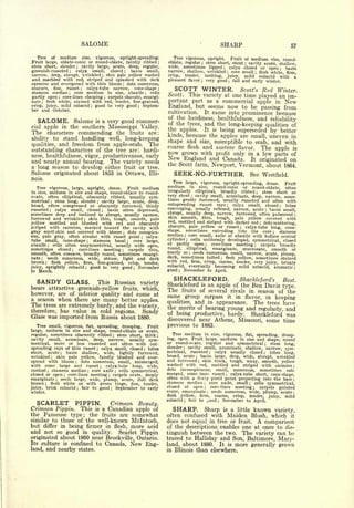 SALOME                                                                                                                           SHARP                                                                     57

   Tree of medium size, vigorous, upright-spreading.                                                                            Tree vigorous, upright. Fruit of medium
                                                                                                                                                                              size, round-
Fruit large, oblate-conic or round-oblate, faintly ribbed                                                                ;   oblate, regular   stem short, stout cavity acute, shallow
                                                                                                                                                                ;
                                                                                                                                                                                                                     ;
stem short, slender     cavity large, acute, deep, regular,
                                                  ;                                                                          wide, sometimes lipped       calyx closed or open       basin  ;
                                                                                                                                                                                                                                                           ;
greenish-russeted     calyx small,    closed
                                          ;     basin small,                                   ;                             narrow, shallow, wrinkled core small       flesh white, firm           ;                            ;

narrow, deep, abrupt, wrinkled ; skin pale yellow washed                                                                     crisp,  tender,  melting, juicy, mild subacid with a
and marbled with red, striped and splashed with dark                                                                         pleasant flavor  very good     fall and early winter.
                                                                                                                                                                ;                                       ;
carmine and overspread with thin bloom dots numerous,                                      ;


obscure, fine, russet
stamens median
                           calyx-tube narrow, cone-shape ;
                                                      ;

                     core medium in size, abaxile ; cells
                                                                                                                                SCOTT WINTER.                                                                    Scott's                     Red          Winter.
                                          ;


               core-lines clasping ; carpels obovate, emargi-
                                                                                                                             Scott.  This variety at one time played an im-
partly open                   ;

nate ;
       flesh white, stained with red, tender, fine-grained,                                                                  portant part as a commercial apple in New
crisp, juicy, mild subacid ; good to very good ; Septem-                                                                     England, but seems now to be passing from
ber and October.
                                                                                                                             cultivation. It came into prominence because
                                                                                                                             of the hardiness, healthfulness, and
   SALOME.     Salome is a very good commer-                                                                                 of the trees, and the
                                                                                                                                                                  reliability
cial apple in the southern Mississippi Valley.                                                                                                     long-keeping qualities of
                                                                                                                             the apples. It is being superseded
The characters commending the fruits are:                                                                                                                         by better
                                                                                                                             kinds, because the apples are small, uneven in
ability to stand handling well, long-keeping
                                          The                                                                                shape and size, susceptible to scab, and with
qualities, and freedom from apple-scab.                                                                                      coarse flesh and austere flavor. The apple is
outstanding characters of the tree are: hardi-                                                                               now grown with profit only in a few parts of
ness, healthfulness, vigor, productiveness, early                                                                            New England and Canada. It originated on
and nearly annual bearing. The variety needs                                                                                 the Scott farm, Newport, Vermont, about 1864.
a long season to develop either fruit or tree.
Salome originated about 1853 in Ottawa, Illi-                                                                                   SEEK-NO-FURTHER.                                                                         See Westfield.
nois.
                                                                                                                                Tree large, vigorous, upright-spreading, dense.       Fruit
  Tree vigorous, large,   upright, dense.     Fruit medium                                                                   medium in size, round-conic or round-oblate, often
in size, uniform in size and shape, round-oblate to round-                                                                   irregularly elliptical, broadly ribbed        stem short or                                             ;


ovate,  often elliptical, obscurely ribbed, usually sym-                                                                     very short cavity small, acuminate, deep, narrow, some-
                                                                                                                                                    ;


metrical ; stem long, slender                                                                                                times gently furrowed, usually russeted and often with
                                  cavity large, acute, deep,       ;


broad, often compressed or obscurely furrowed, thinly                                                                        outspreading russet rays; calyx small, closed; lobes
russeted     calyx small, closed
                  ;                  basin often depressed,                ;
                                                                                                                             converging, usually reflexed, narrow, acute      basin small,                                                       ;


sometimes deep and inclined to abrupt, usually narrow,                                                                       abrupt, usually deep, narrow, furrowed, often pubescent                                                                                   ;

furrowed and wrinkled      skin thin, tough, smooth, pale                                                                    skin smooth, thin, tough, pale yellow covered with
                                                          ;


yellow mottled and blushed with red and obscurely                                                                            red, mottled and striped with darker red      dots scattering,                                              ;


striped with carmine, marked toward the cavity with                                                                          obscure, pale yellow or russet        calyx-tube long, cone-                        ;


gray scarf-skin and covered with bloom ; dots conspicu-                                                                      shape, sometimes extending into the core              stamens                                                           ;


ous, pale gray, often areolar with russet point
                                                                                                                             median core small, axile or abaxile with hollow central
                                                                                                                                            ;
                                                      calyx-                                               ;

tube small, cone-shape        stamens basal ; core large,     ;
                                                                                                                             cylinder; cells uniformly developed, symmetrical, closed
abaxile    cells often unsymmetrical, usually wide open,                                                                     or partly open       core-lines meeting
              :                                                                                                                                                         ;
                                                                                                                                                                          carpels broadly                                        ;


sometimes closed ; core-lines meeting ; carpels thin,                                                                        round, elliptical,    emarginate, mucronate, smooth or
smooth, often concave, broadly round, sometimes emargi-                                                                      nearly so   seeds numerous, small, narrow, acute,
                                                                                                                                                ;
                                                                                                                                                                                    plump,
nate ; seeds numerous, wide, obtuse, light and dark                                                                          dark, sometimes tufted      flesh yellow, sometimes stained;


brown     flesh yellow, firm,                                                                                                with red, firm, crisp, coarse, tender, very
          ;                     fine-grained, crisp, tender,                                                                                                                juicy, briskly
juicy, sprightly subacid ; good to very good ; November                                                                      subacid, eventually becoming mild subacid, aromatic                                                                                       ;

to March.                                                                                                                    good   ;November to April.

   SANDY     GLASS. This Russian variety                                                                                        SHACKLEFORD.                                                                     Shackleford's                                 Best.
                                                                                                                             Shackleford                        is          an apple of the Ben Davis type.
bears attractive greenish-yellow fruits, which,
                                                                                                                             The        fruits                  of several rivals in season of the
however, are of inferior quality and come at                                                                                 same group surpass it in flavor, in keeping
a season when there are many better apples.
                                                                                                                             qualities, and in appearance.  The trees have
The trees are extremely hardy, and the variety,                                                                              the merits of bearing young and
therefore, has value in cold regions.                                                                                                                         regularly, and
                                         Sandy                                                                               of being productive, hardy.   Shackleford was
Glass was imported from Russia about 1880.
                                                                                                                             discovered near Athens, Missouri, some time
   Tree small, vigorous, flat, spreading, drooping.   Fruit                                                                  previous to 1883.
large, uniform in size and shape, round-oblate or ovate,
regular, sometimes obscurely ribbed ; stem short, thick ;                                                                       Tree medium in size, vigorous, flat, spreading, droop-
cavity small, acuminate, deep, narrow, usually sym-                                                                          ing, open. Fruit large, uniform in size and shape, round
metrical, more or less russeted and often with out-                                                                          or round-ovate, regular and symmetrical ; stem long,
spreading rays of thin russet ; calyx small, closed ; lobes                                                                  slender   cavity small, acuminate, shallow, narrow, sym-
                                                                                                                                        ;



short, acute     basin shallow, wide, lightly furrowed,
                                  ;
                                                                                                                             metrical, russeted    calyx usually closed     lobes long,
                                                                                                                                                                                ;                                                            ;


wrinkled    skin pale yellow, faintly blushed and over-
                      ;
                                                                                                                             broad, acute    basin large, deep, wide, abrupt, wrinkled
                                                                                                                                                        ;




spread  with bloom      dots numerous, small, submerged,
                                              ;
                                                                                                                             and furrowed skin thick, tough, waxy, smooth, yellow
                                                                                                                                                            ;


with some large and russet         calyx-tube long, wide,              ;
                                                                                                                             washed with    red, mottled and striped with carmine                                                                                  ;

conical   stamens median core axile cells symmetrical,
              ;
                                                                                                                             dots  inconspicuous, small, numerous, sometimes sub-
                                                               ;                       ;

closed or open    core-lines meeting  carpels ovate, deeply
                                      ;                                        ;
                                                                                                                             merged, some imes russet       calyx-tube short, cone-shape,       ;



emarginate    seeds large, wide, plump, acute, dull dark
                          ;
                                                                                                                             often with a fks'.iy pistil point projecting into the base                                                                            ;

brown              flesh              white or with green                                                                    stamens median      core axile, small     cells symmetrical,
         ;                                                                             tinge,      fine,       tender,                                              ;                                                    ;

          brisk subacid                      fair to good                                                                    closed or open       core-lines meeting      carpels pointed
juicy,                                            ;                                ;   September to early                                                           ;                                                        ;

winter.                                                                                                                      ovate, emarginate    seeds numerous, wide, plump, acute
                                                                                                                                                                            ;
                                                                                                                                                                                                                                                                   ;

                                                                                                                             flesh yellow,  firm,   coarse, crisp, tender, juicy,    mild
                                                                                                                             subacid   fair to good     November to April.
  SCARLET PIPPIN. Crimson Beauty.                                                                                                        ;                                          ;




Crimson Pippin. This is a Canadian apple of                                                                                    SHARP.                               Sharp                   is              a   little       known                       variety,
the Fameuse type   the fruits are somewhat                ;                                                                  often confused with                                                    Maiden Blush, which                                           it
similar to those of the well-known Mclntosh,                                                                                 does not equal in tree or fruit. A comparison
but differ in being firmer in flesh, more acid                                                                               of the descriptions enables one at once to dis-
and not so good in quality. Scarlet Pippin                                                                                   tinguish between the two. The variety can be
originated about 1860 near Brockville, Ontario.                                                                              traced to Halliday and Son, Baltimore, Mary-
Its culture is confined to Canada, New Eng-                                                                                  land, about 1880. It is more generally                                                                                       grown
land,     and nearby                                  states.                                                                in Illinois than elsewhere.
 