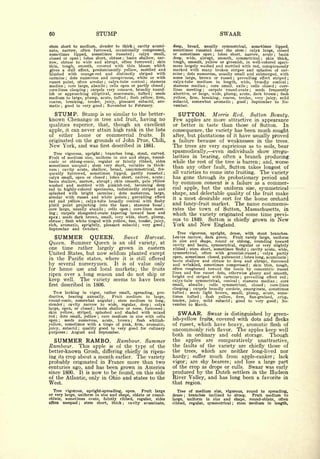 60                                     STUMP                                                                                               SWAAR
etem short to medium, slender to thick       cavity acumi-              ;                       deep,  broad, usually symmetrical, sometimes lipped,
nate,            often furrowed, occasionally compressed,
                 narrow,                                                                        sometimes russeted near the stem     calyx large, closed                   ;


sometimes    lipped,   sometimes russeted ; calyx small,                                        or sometimes open    lobes short, narrow, acute
                                                                                                                                       ;           basin                                              ;


closed or open ; lobes short, obtuse    basin shallow, nar-
                                                        ;                                       deep, wide, abrupt, smooth, symmetrical      skin thick,                                     ;


row, obtuse to wide and abrupt, often furrowed ; skin                                           tough, smooth, yellow or greenish, in well-colored speci-
thin, tough, smooth,     covered with thin bloom which                                          mens largely washed and mottled with red, conspicuously
gives a dull effect, predominantly yellow, mottled and                                          marked with many broken stripes and splashes of car-
blushed with orange-red and distinctly striped with                                             mine dots numerous, usually small and submerged, with
                                                                                                       ;


carmine ; dots numerous and conspicuous, white or with                                          some       large,       brown or           russet          ;   prevailing effect striped                              ;

russet point, often areolar ; calyx-tube conical    stamens                     ;               calyx-tube  medium in length, wide, broadly conical                                                                   ;

median ; core large, abaxile ; cells open or partly closed ;                                    stamens median      core small, axile
                                                                                                                                 ;     cells closed   core-                    ;                          ;

core-lines clasping   carpels very concave, broadly round-
                               ;
                                                                                                lines meeting      carpels round-ovate
                                                                                                                            ;             seeds frequently                          ;


ish or approaching elliptical, mucronate, tufted       seeds                            ;       abortive, or large, wide, plump, acute, dark brown     flesh                                                      ;

medium to large, plump, acute, tufted flesh yellow, firm,   ;                                   yellow, firm, breaking, coarse, tender, very juicy, mild
coarse, breaking, tender, juicy, pleasant subacid, aro-                                         subacid,  somewhat aromatic     good   September    to No-
                                                                                                                                                       ;                       ;

matic ; good to very good ; November to February.                                               vember.

  STUMP. Stump is so similar to the better-                                                        SUTTON.                             Morris Red.                                     Sutton Beauty.
known Chenango in tree and fruit, having no                                                     Few  apples are more attractive in appearance
qualities superior, that,                          though an excellent                          or better in taste than those of Sutton.   In
apple, it can never attain high rank in the lists                                               consequence, the variety has been much sought
of either home or commercial fruits.           It                                               after, but plantations of it have usually proved
originated            on the grounds of John Prue, Chili,                                       a failure because of weaknesses in the trees.
New              York, and was first described in 1881.                                         The trees are very capricious as to soils, bear
   Tree vigorous, upright; branches long, stout, curved.                                        spasmodically, even individuals show irregu-
Fruit of medium size, uniform in size and shape, round-                                         larities in bearing, often a branch producing
conic or oblong-conic, regular or faintly ribbed, sides                                         while the rest of the tree is barren; and, worse
sometimes unequal     stem very short, variable in thick-
ness
                                   ;
                                                                                                than any other fault, Sutton takes longest of
        cavity acute, shallow, broad, unsymmetrical, fre-
         ;


quently furrowed, sometimes lipped, partly russeted                                         ;
                                                                                                all   varieties to                    come   into fruiting.                                  The     variety
calyx small, open or closed    lobes short, narrow, acute
                                               ;                                            ;   has gone through its probationary period and
basin shallow, narrow, abrupt; skin smooth, pale yellow
washed and mottled with pinkish-red, becoming deep                                              by common consent is a failure as a commer-
red in highly-colored specimens, indistinctly striped and                                       cial apple, but the uniform size, symmetrical
splashed with bright carmine        dots numerous, large,
                                                   ;
                                                                                                shape, and delectable quality of the fruit make
areolar with russet and white points       prevailing effect    ;
                                                                                                it a most desirable sort for the home orchard
red and yellow ; calyx-tube broadly conical with fleshy
pistil point projecting   into the base     stamens basal           ;                       ;
                                                                                                and fancy-fruit market. The name commemo-
core large, usually abaxile   cells open   ;core-lines meet-        ;                           rates the town of Sutton, Massachusetts, in
ing  ; carpels elongated-ovate tapering   toward base and                                       which the variety originated some time previ-
apex seeds dark brown, small, very wide, short, plump,
             ;

obtuse flesh white tinged with yellow, fine, tender, juicy,
                 ;
                                                                                                ous to 1849. Sutton is chiefly grown in New
rich, aromatic, sprightly, pleasant subacid      very good ;                ;                   York and New England.
September and October.
                                                                                                   Tree vigorous, upright, dense, with stout branches.
   SUMMER QUEEN.              Sweet     Harvest.                                                Leaves narrow, dark green.        Fruit rarely large, uniform
                                                                                                in size and shape, round or oblong, rounding toward
Queen. Summer Queen is an old variety, at                                                       cavity and basin, symmetrical, regular or very slightly
one time rather largely grown in eastern                                                        ribbed stem short, sometimes fleshy cavity acute, wide,
                                                                                                               ;                                                               ;

United States, but now seldom planted except                                                    symmetrical, often with greenish-russet           calyx partly                           ;


in the Pacific states, where it is still offered                                                open, sometimes closed, pubescent lobes long, acuminate                ;                                              ;

                                                                                                basin shallow and obtuse to deep and abrupt, furrowed
by several nurserymen. It is of value only                                                      and wrinkled, sometimes compressed           skin thin, tough,                     ;


for home use and local markets; the fruits                                                      often roughened toward the basin by concentric russet
                                                                                                lines and fine russet dots, otherwise glossy and smooth,
ripen over a long season and do not ship or                                                     bright red striped with carmine         prevailing effect red
keep well. The variety seems to have been
                                                                                                                                                                   ;                                                  ;

                                                                                                calyx-tube symmetrical, conical        stamens median       core
                                                                                                                                                               ;                                              ;

first            described in 1806.                                                             small,   abaxile     cells   symmetrical, closed
                                                                                                                             ;                        core-lines                                 ;


                                                                                                clasping    carpels broadly cordate, emarginate, sometimes
                                                                                                                   ;

   Tree lacking in vigor, rather small, spreading, pro-                                         tufted    seeds light brown, small, plump, acute, some-
                                                                                                           ;


ductive,  bearing annually.     Fruit medium to large,                                          times tufted       flesh;  yellow, firm, fine-grained, crisp,
round-conic, somewhat angular      stem medium to long,
                                                   ;                                            tender, juicy, mild subacid         good to very good
                                                                                                                                                   ;         No-                                               ;

slender ; cavity narrow to wide, regular, deep       calyx                          ;
                                                                                                vember to March.
large, open, or closed ; basin shallow or none, furrowed ;
skin yellow, striped, splashed and shaded with mixed
red ; dots small, yellow   core medium in size with cells
                                       ;
                                                                                                   SWAAR.      Swaar is distinguished by green-
open ; seeds numerous, acute, brown ; flesh whitish-                                            ish-yellow fruits, covered with dots and flecks
yellow, sometimes with a tinge of pink, firm, aromatic,                                         of russet, which have heavy, aromatic flesh of
juicy, subacid ; quality good to very good for culinary
purposes             ;   August and September.
                                                                                                uncommonly rich flavor. The apples keep well
                                                                                                both in ordinary and cold storage. Though
  SUMMER RAMBO.                                        Rambour. Summer                          the apples are comparatively unattractive,
Rambour.     This apple is of the type of the                                                   the faults of the variety are chiefly those of
better-known Grosh, differing chiefly in ripen-                                                 the trees, which are neither long-lived nor
ing its crop about a month earlier. The variety                                                 hardy; suffer much from apple-canker; lack
probably originated in France more than two                                                     vigor; are shy bearers; and lose a large part
centuries ago, and has been grown in America                                                    of the crop as drops or culls. Swaar was early
since 1800. It is now to be found, on this side                                                 produced by the Dutch settlers in the Hudson
of the Atlantic, only in Ohio and states to the                                                 River Valley, and has long been a favorite in
West.                                                                                           that region.
  Tree vigorous, upright-spreading, open.      Fruit large                                         Tree of medium size, vigorous, round to spreading,
or very large, uniform in size and shape, oblate or round-                                      dense ; branches inclined to droop.  Fruit medium to
oblate, sometimes ovate, faintly ribbed, regular, sides                                         large, uniform in size and shape, round-oblate, often
often unequal ; stem short, thick ; cavity acuminate,                                           ribbed,            regular,          symmetrical       ;       stem medium in length,
 