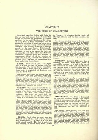 CHAPTER                IV

                                        VARIETIES OF CRAB-APPLES
  Books and magazines dealing with fruits list                  to February.                              It originated in                             the vicinity of
fifty or sixty crab-apples, but not more than                   Marengo,                        Illinois,        and was                            first described in
fifteen or eighteen are mentioned in nursery                    1869.
catalogs. In the cold Northwest, the culture
                                                                  Tree vigorous, spreading, comes in bearing young,
of hardy fruits is being encouraged, and the                    annually productive.    Fruit 1% inches in diameter,
crab-apple, therefore, is receiving much atten-                 round or oblong, regular stem medium to long, slender,
                                                                                                                  ;

                                                                bracted   cavity acute, medium in width and depth,
tion, new varieties being introduced almost
                                                                                ;

                                                                regular, usually russeted    calyx small, closed     lobes
annually. The number is certain to increase
                                                                                                                      ;                                                ;

                                                                reflexed  basin very shallow, broad, obtuse, or none
                                                                                ;                                                                                                      ;


greatly in the near future.       Unfortunately,                skin smooth, yellow, blushed with scarlet        dots nu-                                      ;



these new varieties seem not to have been                       merous, small, gray or russet    calyx-tube long, narrow,         ;

                                                                funnel-form   stamens median      core small, axile with
described, so that a few cannot be portrayed
                                                                                            ;                                         ;

                                                                narrow cylinder  in the axis ; cells closed    core-lines                                      ;

at all in this text, while others have but brief                clasp      funnel cylinder
                                                                              the            carpels round-ovate    seeds ;                                            ;


discussions compiled from the catalogs of                       compactly fill the cells, small, obtuse, plump, dark                                                                   ;

                                                                flesh yellow, breaking, juicy,   crisp, sprightly,  mild
nurserymen. Nearly all of the varieties ad-                     subacid to nearly sweet     fair to good ;   October to
                                                                                                                      ;

mitted to this list, however, are growing at                    February.
Geneva, New York, and full descriptions have
been made from these plants.                                             CURRANT.                               Currant                   is little         more than a
                                                                curiosity,                      its       small
                                                                                                      borne in                fruits  being
   BRIER.     Brier's Sweet Crab.  Van Wyck.                    currant-like clusters.               be one of                It is said to
Brier is a cross between the Bailey apple and                   the hardiest of the crabs, and, since the trees
Siberian crab. The variety has no remarkable                    are vigorous, come in bearing young, and are
qualities, and is grown only in Wisconsin, in                   remarkably productive, the variety might well
which state         it   originated,    at   Baraboo, soon      be used in breeding.     The flesh lacks the
after the Civil          War.                                   juiciness of a good crab, and the flavor does
                                                                not           commend                     it.    Downing                            first   described the
                                                                variety in 1857.
                                                                   Tree vigorous, upright-spreading or round, open, with
                                                                long, slender, curved branches.     Fruit small, oblate,
                                                                regular, uniform    stem medium to long, slender ; cavity
                                                                                                      ;


                                                                obtuse, deep, broad, symmetrical, frequently . russeted ;
                                                                calyx sometimes deciduous, closed    lobes narrow, acute ;                      ;

                                                                basin deep, wide, abrupt, obscurely furrowed          skin                                                 ;

                                                                thin, tough, smooth, glossy, yellow, striped with bril-
                                                                liant red, overspread with bloom    dots numerous, small,                   ;


   CHERRY.      This crab is remarkable for the                 pale    calyx-tube broadly cone-shape, short
                                                                          ;                                        stamens
                                                                             core medium to large, axile ; cells closed
                                                                                                                                                                   ;


                                                                marginal
            productiveness, and regularity in
                                                                                        ;
                                                                                                                                                                                           ;
large       size,                                               core-lines clasping   carpels round to elliptical, emargi-
                                                                                                           ;


bearing of the trees, which may be further dis-                 nate ; seeds light brown, medium to large, wide, obtuse ;
tinguished by their long, slender, curved
                                                                flesh  yellow, firm, fine, tender, dry, subacid ; poor ;
                                                                October and November.
branches.   The fruits are small, red, and
rather too coarse to be wholly acceptable.
Cherry is an old variety of unknown origin.
                                                                         DARTMOUTH.   The fruits of Dartmouth
                                                                are large and brilliantly colored, very prepos-
   Tree vigorous, upright-spreading, open, with long,           sessing in appearance, and of fine flavor, but
slender, curved branches.       Fruit small, oblate-round,
                                                                ripen too early for either market or home use.
ribbed ; stem long to very long, slender, bracted     cavity
broad, shallow, obtuse, russeted    ;
                                                    ;


                                     calyx medium to large,
                                                                The trees are none too vigorous and bear only
usually closed, eventually  deciduous ; basin wide, shallow,    in alternate years.  The variety originated in
obtuse, wrinkled     skin pale yellow covered with bright
                     ;                                          New Hampshire and was first described in
red, often striped with carmine and overspread with
thin bloom      dots distinct, numerous, large, white or
                                                                    1883.
                ;

russet  ; calyx-tube funnel -form ; stamens marginal ; core
                                                                         Treevigorous, upright-spreading, open, with long,
large, axile ; cells closed     ;carpels broadly round or
                                                                    stout, crooked branches.   Fruit medium to large, oblate
elliptical, emarginate, mucronate ; flesh yellow, coarse,
                                                                    or  round-oblate, ribbed ; stem long and slender, often
juicy, crisp, mild subacid, astringent ; fair ; August to
                                                                    bracted    cavity acute, broad, deep, russeted ; calyx
October.                                                                            ;

                                                                    small ; lobes long, reflexed  basin broad, shallow   skin ;                                                    ;

                                                                    pale yellow, overlaid with bright red deepening to a
   CORAL.       Coral takes its name from the                       dark red on the exposed side, dotted with yellow and
 brilliant color of the fruit yellow, blushed                       covered with heavy bloom ; calyx-tube elongated-cone-
 with bright scarlet. The flavor is a little too                    shape ; stamens marginal ; core large, abaxile      cells                                                  ;

                                                                    open; core-lines clasping; flesh yellow, tinged with red
 mild, almost insipid. The fruit is noted for                       next the skin, fine-grained, juicy, mild subacid ; good ;
 long keeping, its season being from October                        August.
                                                               72
 