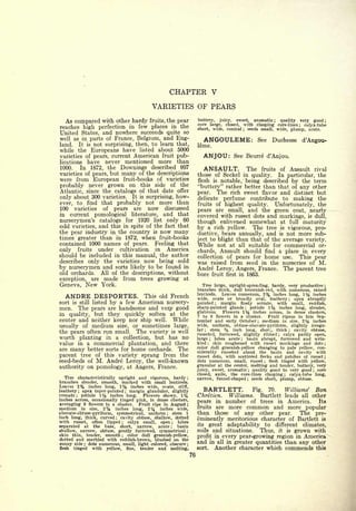 CHAPTER V
                                            VARIETIES OF PEARS
  As compared with other hardy fruits, the pear                    buttery, juicy, sweet, aromatic ; quality very good ;
                                                                   core large, closed, with clasping core-lines   calyx-tube
reaches high perfection in few places in the                       short, wide, conical  seeds small, wide, plump, acute.
                                                                                                     ;
                                                                                                                                                 ;




United States, and nowhere succeeds quite so
well as in parts of France, Belgium, and Eng-                         ANGOULEME:                                    See      Duchesse                d'Angou-
land. It is not surprising, then, to learn that,                   leme.
while the Europeans have listed about 5000
varieties of pears, current American fruit pub-                       ANJOU:                See Beurre d'Anjou.
lications have never mentioned more than
1000.   In 1872, the Downings described 997                           ANSAULT.                               The        fruits       of       Ansault rival
varieties of pears, but many of the descriptions                   those of Seckel in quality. In particular, the
were from European fruit-books of varieties                        flesh is notable, being described by the term
probably never grown on this side of the                           "buttery" rather better than that of any other
Atlantic, since the catalogs of that date offer                    pear.   The rich sweet flavor and distinct but
only about 300 varieties. It is surprising, how-                   delicate perfume contribute to making the
ever, to find that probably not more than                          fruits of highest quality.   Unfortunately, the
100 varieties of pears are now discussed                           pears are small, and the green coat, nearly
in current pomological literature, and that                        covered with russet dots and markings, is dull,
nurserymen's catalogs for 1920 list only 60                        though enlivened somewhat at full maturity
odd varieties, and this in spite of the fact that                  by a rich yellow. The tree is vigorous, pro-
the pear industry in the country is now many                       ductive, bears annually, and is not more sub-
times greater than in 1872, when fruit-books                       ject to blight than that of the average variety.
contained 1000 names of pears. Feeling that                        While not at                 all              suitable for commercial or-
only fruits under cultivation in America                           chards, Ansault should find a place in every
should be included in this manual, the author                      collection of pears for home use.  This pear
describes only the varieties now being sold                        was raised from seed in the nurseries of M.
by nurserymen and sorts likely to be found in                      Andre Leroy, Angers, France. The parent tree
old orchards. All of the descriptions, without                     bore fruit           first   in 1863.
exception,        are   made from       trees   growing at
Geneva,         New     York.                                         Tree large, upright-spreading, hardy, very productive                                      ;

                                                                   branches thick, dull brownish-red, with numerous, raised
                                                                                Leaves numerous, 2% inches long, 1% inches
     ANDRE DESPORTES.                    This old French           lenticels.
                                                                   wide, ovate or broadly oval, leathery         apex abruptly            ;

sort   is still listed    by a few American nursery-               pointed      margin finely serrate, with small, reddish,
                                                                                  ;


men.        The   pears are  handsome and very good                sharp-pointed glands     petiole 1    ;                   %
                                                                                                          inches long, slender,
                                                                   glabrous.     Flowers 1% inches across, in dense clusters,
in  quality, but they quickly soften at the                        7 to 9 flowers in a cluster.     Fruit ripens in late Sep-
center and neither keep nor ship well. While                       tember and early October medium in size, 2       ;    inches                       %
usually of medium size, or sometimes large,                        wide, uniform, obtuse-obovate-pyriform, slightly irregu-
the pears often run small. The variety is well
                                                                   lar;
                                                                          stein         %
                                                                                     inch long, shore, thick     cavity obtuse,           ;


                                                                   russeted, furrowed, slightly ribbed      calyx partly open,   ;

worth planting in a collection, but has no                         large    lobes acute
                                                                              ;           basin abrupt, furrowed and wrin-
                                                                                                 ;


value in a commercial plantation, and there                        kled   ;
                                                                           skin roughened with russet markings and dots                                          ;

                                                                   color dull greenish -yellow changing to pale yellow, con-
are many better sorts for home orchards. The
                                                                   siderably russeted about the basin and cavity with
parent tree of this variety sprang from the                        russet dots, with scattered flecks and patches of russet                                      ;

seed-beds of M. Andre Leroy, the well-known                        dots numerous, small, russet      flesh tinged with yellow,
                                                                                                                         ;


                                                                   granular at the center, melting and tender, buttery, very
authority on pomology, at Angers, France.
                                                                   juicy, sweet, aromatic    quality good to very good
                                                                                                             ;             core                           ;

                                                                   closed, axile, the core-lines clasping   calyx-tube long,          ;
   Tree characteristically upright and vigorous, hardy    ;
                                                                   narrow, funnel-shaped   seeds short, plump, obtuse.
                                                                                                             ;
branches slender, smooth, marked with small lenticels.
Leaves 2% inches long, 1% inches wide, ovate, stiff,
leathery   apex taper-pointed margin glandular, slightly
            ;                       ;
                                                                      BARTLETT.         Fig.  70.   Williams' Bon
crenate ; petiole 1 Vz inches long.   Flowers showy, 1 ^4          Chretien.   Williams.   Bartlett leads all other
inches across, occasionally tinged pink, in dense clusters,
                                                                   pears in number of trees in America.         Its
averaging 9 flowers to a cluster. Fruit ripe in August;
medium    in size, 2% inches long, 2% inches wide,                 fruits are more common and more popular
pbovate-obtuse-pyriform, symmetrical, uniform ; stem 1             than those of any other pear.         The pre-
inch long, thick, curved ; cavity obtuse, shallow, dotted
with russet, often lipped                                          eminently meritorious character of Bartlett is
                              calyx small, open ; lobes
                                ;


separated at the base, short, narrow, acute         ;
                                                     basin         its great  adaptability to different climates,
shallow, narrow, obtuse, gently furrowed, symmetrical ;            soils          and
                                                                              situations.  Thus, it is grown with
skin thin, tender, smooth; color dull greenish-yellow,
dotted and marbled with reddish-brown, blushed on the
                                                                   profit inevery pear-growing region in America
sunny side ; dots numerous, small, light colored, obscure ;
                                                                   and in all in greater quantities than any other
flesh  tinged with yellow, fine, tender and melting,               sort.          Another character which commends                                            this
                                                              76
 