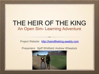 THE HEIR OF THE KING
An Open Sim- Learning Adventure
Project Website: http://heiroftheking.weebly.com
Presenters: Spiff Whitfield/ Andrew Wheelock
Mary Howard/ MrsHoward118
 