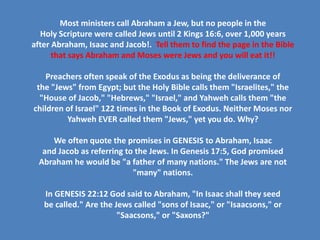 Most ministers call Abraham a Jew, but no people in the
Holy Scripture were called Jews until 2 Kings 16:6, over 1,000 years
after Abraham, Isaac and Jacob!. Tell them to find the page in the Bible
that says Abraham and Moses were Jews and you will eat it!!
Preachers often speak of the Exodus as being the deliverance of
the "Jews" from Egypt; but the Holy Bible calls them "Israelites," the
"House of Jacob," "Hebrews," "Israel," and Yahweh calls them "the
children of Israel" 122 times in the Book of Exodus. Neither Moses nor
Yahweh EVER called them "Jews," yet you do. Why?
We often quote the promises in GENESIS to Abraham, Isaac
and Jacob as referring to the Jews. In Genesis 17:5, God promised
Abraham he would be "a father of many nations." The Jews are not
"many" nations.
In GENESIS 22:12 God said to Abraham, "In Isaac shall they seed
be called." Are the Jews called "sons of Isaac," or "Isaacsons," or
"Saacsons," or "Saxons?"
 