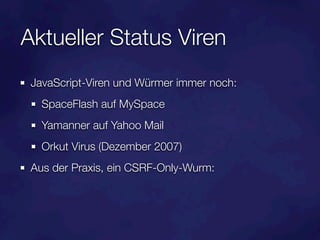 Aktueller Status Viren
 JavaScript-Viren und Würmer immer noch:
   SpaceFlash auf MySpace
   Yamanner auf Yahoo Mail
   Orkut Virus (Dezember 2007)
 Aus der Praxis, ein CSRF-Only-Wurm:
 