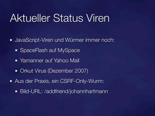 Aktueller Status Viren
 JavaScript-Viren und Würmer immer noch:
   SpaceFlash auf MySpace
   Yamanner auf Yahoo Mail
   Orkut Virus (Dezember 2007)
 Aus der Praxis, ein CSRF-Only-Wurm:
   Bild-URL: /addfriend/johannhartmann
 