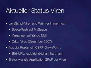 Aktueller Status Viren
 JavaScript-Viren und Würmer immer noch:
   SpaceFlash auf MySpace
   Yamanner auf Yahoo Mail
   Orkut Virus (Dezember 2007)
 Aus der Praxis, ein CSRF-Only-Wurm:
   Bild-URL: /addfriend/johannhartmann
 Bisher war die Applikation SPoF der Viren
 
