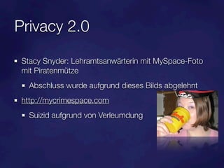 Privacy 2.0

 Stacy Snyder: Lehramtsanwärterin mit MySpace-Foto
 mit Piratenmütze
   Abschluss wurde aufgrund dieses Bilds abgelehnt
 http://mycrimespace.com
   Suizid aufgrund von Verleumdung
 