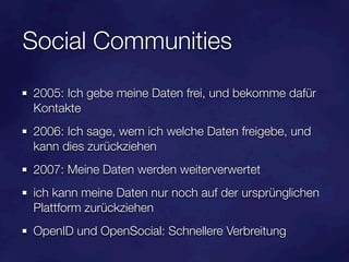 Social Communities
2005: Ich gebe meine Daten frei, und bekomme dafür
Kontakte
2006: Ich sage, wem ich welche Daten freigebe, und
kann dies zurückziehen
2007: Meine Daten werden weiterverwertet
ich kann meine Daten nur noch auf der ursprünglichen
Plattform zurückziehen
OpenID und OpenSocial: Schnellere Verbreitung
 