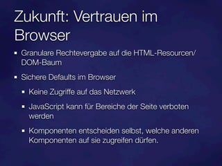 Zukunft: Vertrauen im
Browser
 Granulare Rechtevergabe auf die HTML-Resourcen/
 DOM-Baum
 Sichere Defaults im Browser
   Keine Zugriffe auf das Netzwerk
   JavaScript kann für Bereiche der Seite verboten
   werden
   Komponenten entscheiden selbst, welche anderen
   Komponenten auf sie zugreifen dürfen.
 