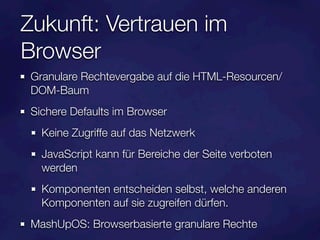 Zukunft: Vertrauen im
Browser
 Granulare Rechtevergabe auf die HTML-Resourcen/
 DOM-Baum
 Sichere Defaults im Browser
   Keine Zugriffe auf das Netzwerk
   JavaScript kann für Bereiche der Seite verboten
   werden
   Komponenten entscheiden selbst, welche anderen
   Komponenten auf sie zugreifen dürfen.
 MashUpOS: Browserbasierte granulare Rechte
 