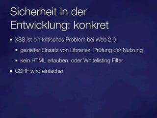 Sicherheit in der
Entwicklung: konkret
XSS ist ein kritisches Problem bei Web 2.0
  gezielter Einsatz von Libraries, Prüfung der Nutzung
  kein HTML erlauben, oder Whitelisting Filter
CSRF wird einfacher
 