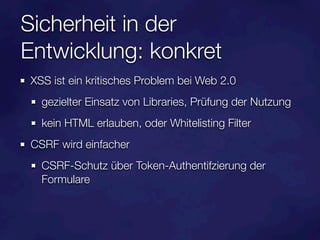 Sicherheit in der
Entwicklung: konkret
XSS ist ein kritisches Problem bei Web 2.0
  gezielter Einsatz von Libraries, Prüfung der Nutzung
  kein HTML erlauben, oder Whitelisting Filter
CSRF wird einfacher
  CSRF-Schutz über Token-Authentifzierung der
  Formulare
 