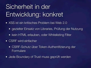 Sicherheit in der
Entwicklung: konkret
XSS ist ein kritisches Problem bei Web 2.0
  gezielter Einsatz von Libraries, Prüfung der Nutzung
  kein HTML erlauben, oder Whitelisting Filter
CSRF wird einfacher
  CSRF-Schutz über Token-Authentifzierung der
  Formulare
Jede Boundary of Trust muss geprüft werden
 