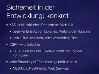 Sicherheit in der
Entwicklung: konkret
XSS ist ein kritisches Problem bei Web 2.0
  gezielter Einsatz von Libraries, Prüfung der Nutzung
  kein HTML erlauben, oder Whitelisting Filter
CSRF wird einfacher
  CSRF-Schutz über Token-Authentifzierung der
  Formulare
Jede Boundary of Trust muss geprüft werden
  MashUps, RSS-Feeds, Web Services
 