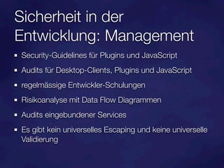 Sicherheit in der
Entwicklung: Management
Security-Guidelines für Plugins und JavaScript
Audits für Desktop-Clients, Plugins und JavaScript
regelmässige Entwickler-Schulungen
Risikoanalyse mit Data Flow Diagrammen
Audits eingebundener Services
Es gibt kein universelles Escaping und keine universelle
Validierung
 