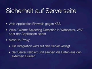 Sicherheit auf Serverseite
 Web Application Firewalls gegen XSS
 Virus / Worm/ Spidering Detection in Webserver, WAF
 oder der Applikation selbst
 MashUp-Proxy
   Die Integration wird auf den Server verlegt
   der Server validiert und säubert die Daten aus den
   externen Quellen
 