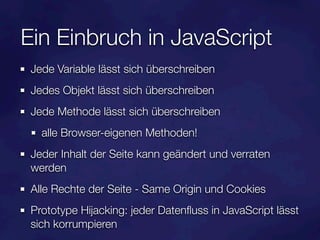 Ein Einbruch in JavaScript
 Jede Variable lässt sich überschreiben
 Jedes Objekt lässt sich überschreiben
 Jede Methode lässt sich überschreiben
   alle Browser-eigenen Methoden!
 Jeder Inhalt der Seite kann geändert und verraten
 werden
 Alle Rechte der Seite - Same Origin und Cookies
 Prototype Hijacking: jeder Datenﬂuss in JavaScript lässt
 sich korrumpieren
 
