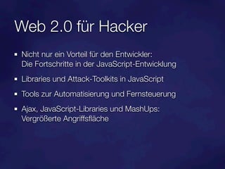 Web 2.0 für Hacker
Nicht nur ein Vorteil für den Entwickler:
Die Fortschritte in der JavaScript-Entwicklung
Libraries und Attack-Toolkits in JavaScript
Tools zur Automatisierung und Fernsteuerung
Ajax, JavaScript-Libraries und MashUps:
Vergrößerte Angriffsﬂäche
 