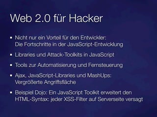Web 2.0 für Hacker
Nicht nur ein Vorteil für den Entwickler:
Die Fortschritte in der JavaScript-Entwicklung
Libraries und Attack-Toolkits in JavaScript
Tools zur Automatisierung und Fernsteuerung
Ajax, JavaScript-Libraries und MashUps:
Vergrößerte Angriffsﬂäche
Beispiel Dojo: Ein JavaScript Toolkit erweitert den
HTML-Syntax: jeder XSS-Filter auf Serverseite versagt
 