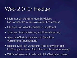 Web 2.0 für Hacker
Nicht nur ein Vorteil für den Entwickler:
Die Fortschritte in der JavaScript-Entwicklung
Libraries und Attack-Toolkits in JavaScript
Tools zur Automatisierung und Fernsteuerung
Ajax, JavaScript-Libraries und MashUps:
Vergrößerte Angriffsﬂäche
Beispiel Dojo: Ein JavaScript Toolkit erweitert den
HTML-Syntax: jeder XSS-Filter auf Serverseite versagt
WAFs können nicht mehr auf URL-Navigation prüfen
 