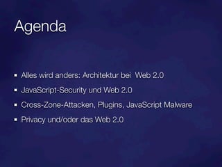 Agenda

Alles wird anders: Architektur bei Web 2.0
JavaScript-Security und Web 2.0
Cross-Zone-Attacken, Plugins, JavaScript Malware
Privacy und/oder das Web 2.0
 