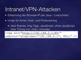Intranet/VPN-Attacken
  Erkennung der Browser-IP per Java / Liveconnect
  nmap für Arme: Host- und Portscanning
   über Iframes, Img-Tags, JavaScript, ohne JavaScript
   über Timing von <link>-Includes:
<img src=“http://192.168.2.1:80/“
onError=“stoptimer(“192.168.2.1“, 80);“ />
 