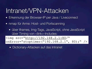 Intranet/VPN-Attacken
  Erkennung der Browser-IP per Java / Liveconnect
  nmap für Arme: Host- und Portscanning
   über Iframes, Img-Tags, JavaScript, ohne JavaScript
   über Timing von <link>-Includes:
<img src=“http://192.168.2.1:80/“
onError=“stoptimer(“192.168.2.1“, 80);“ />
    Dictionary-Attacken auf das Intranet
 