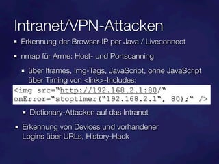 Intranet/VPN-Attacken
  Erkennung der Browser-IP per Java / Liveconnect
  nmap für Arme: Host- und Portscanning
   über Iframes, Img-Tags, JavaScript, ohne JavaScript
   über Timing von <link>-Includes:
<img src=“http://192.168.2.1:80/“
onError=“stoptimer(“192.168.2.1“, 80);“ />
    Dictionary-Attacken auf das Intranet
  Erkennung von Devices und vorhandener
  Logins über URLs, History-Hack
 