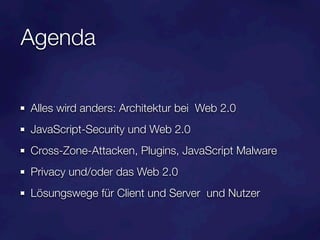 Agenda

Alles wird anders: Architektur bei Web 2.0
JavaScript-Security und Web 2.0
Cross-Zone-Attacken, Plugins, JavaScript Malware
Privacy und/oder das Web 2.0
Lösungswege für Client und Server und Nutzer
 