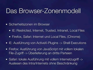Das Browser-Zonenmodell
Sicherheitszonen im Browser
  IE: Restricted, Internet, Trusted, Intranet, Local Files
  Firefox, Safari: Internet und Local Files, (Chrome)
IE: Ausführung von ActiveX-Plugins -> Shell Executions
Firefox: Ausführung von JavaScript mit vollem lokalen
File-Zugriff -> Überlieferung an dritte Parteien
Safari: lokale Ausführung mit vollem Internetzugriff ->
Auslesen des Intra/Internets ohne Beschränkung
 