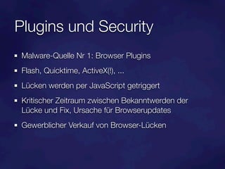 Plugins und Security
 Malware-Quelle Nr 1: Browser Plugins
 Flash, Quicktime, ActiveX(!), ...
 Lücken werden per JavaScript getriggert
 Kritischer Zeitraum zwischen Bekanntwerden der
 Lücke und Fix, Ursache für Browserupdates
 Gewerblicher Verkauf von Browser-Lücken
 