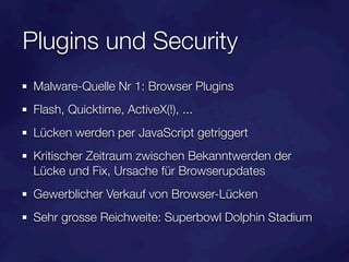 Plugins und Security
 Malware-Quelle Nr 1: Browser Plugins
 Flash, Quicktime, ActiveX(!), ...
 Lücken werden per JavaScript getriggert
 Kritischer Zeitraum zwischen Bekanntwerden der
 Lücke und Fix, Ursache für Browserupdates
 Gewerblicher Verkauf von Browser-Lücken
 Sehr grosse Reichweite: Superbowl Dolphin Stadium
 